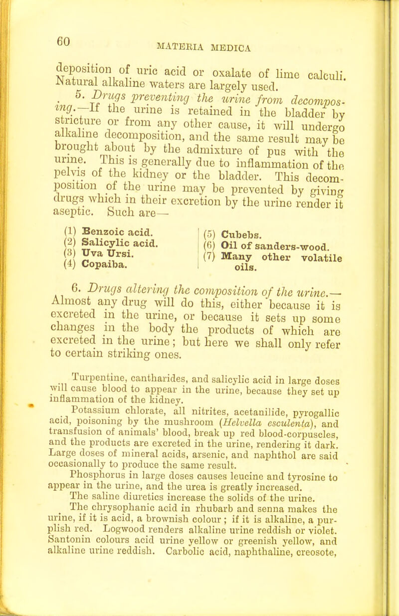MATEEIA MEDICA deposition of uric acid or oxalate of lime calculi. iNatural alkaline waters are largely used. • ^ preventing the urine from decompos- ing.—it the urme is retained in the bladder by stricture or from any other cause, it will undergo alkaline decomposition, and the same result may be brought about by the admixture of pus with the urme. This is generally due to inflammation of the pelvis of the kidney or the bladder. This decom- position of the urine may be prevented by giving drugs which in their excretion by the urine render it aseptic. Such are— (1) Benzoic acid. (2) Salicylic acid. (3) Uva Ursi. (4) Copaiba. (5) Cubebs. (6) Oil of sanders-wood. (7) Many other volatile oils. 6. Drugs altering the composition of the urine.— Almost any drug will do this, either because it is excreted in the urine, or because it sets up some changes m the body the products of which are excreted in the urine; but here we shall only refer to certain striking ones. Turpentine, cantharicles, and salicylic acid in large doses will cause blood to appear in the urine, because they set up inflammation of the kidney. Potassium chlorate, all nitrites, acetanilide, pyrogallic acid, poisoning by the mushroom (Hclvella esculenta), and transfusion of animals' blood, break up red blood-corpuscles, and the products are excreted in the urine, rendering it dark. Large doses of mineral acids, arsenic, and naphthol are said occasionally to produce the same result. Phosphorus in large doses causes leucine and tyrosine to appear in the urine, and the urea is greatly increased. The saline diuretics increase the solids of the urine. The chrysophanic acid in rhubarb and senna makes the urine, if it is acid, a brownish colour ; if it is alkaline, a pur- plish red. Logwood renders alkaline urine reddish or violet. Santonin colours acid urine yellow or greenish yellow, and alkaline urine reddish. Carbolic acid, naphthaline, creosote,