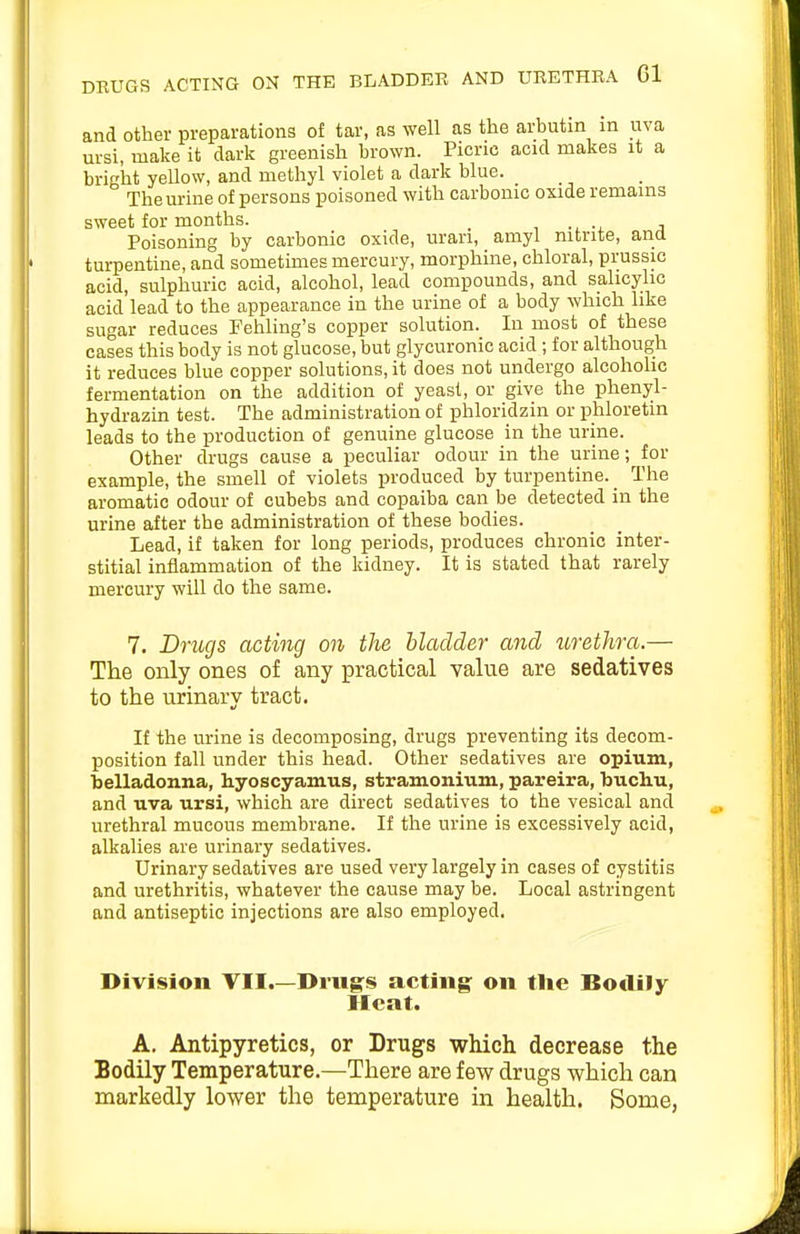 DRUGS ACTING ON THE BLADDER AND URETHRA 01 and other preparations of tar, as well as the arbutin in uva ursi, make it dark greenish brown. Picric acid makes it a bright yellow, and methyl violet a dark blue. The urine of persons poisoned with carbonic oxide remains sweet for months. Poisoning by carbonic oxide, urari, amyl nitrite, ana turpentine, and sometimes mercury, morphine, chloral, prussie acid, sulphuric acid, alcohol, lead compounds, and salicylic acid lead to the appearance in the urine of a body which like sugar reduces Fehling's copper solution. In most of these cases this body is not glucose, but glycuronic acid ; for although it reduces blue copper solutions, it does not undergo alcohohc fermentation on the addition of yeast, or give the phenyl- hydrazin test. The administration of phloridzin or phloretin leads to the production of genuine glucose in the urine. Other drugs cause a peculiar odour in the urine; for example, the smell of violets produced by turpentine. _ The aromatic odour of cubebs and copaiba can be detected in the urine after the administration of these bodies. Lead, if taken for long periods, produces chronic inter- stitial inflammation of the kidney. It is stated that rarely mercury will do the same. 7. Drugs acting on the Madder and iLrethra.— The only ones of any practical value are sedatives to the urinary tract. If the urine is decomposing, drugs preventing its decom- position fall under this head. Other sedatives are opium, belladonna, hyoscyamus, stramonium, pareira, buchu, and uva ursi, which are direct sedatives to the vesical and urethral mucous membrane. If the urine is excessively acid, alkalies are urinary sedatives. Urinary sedatives are used very largely in cases of cystitis and urethritis, whatever the cause may be. Local astringent and antiseptic injections are also employed. Division VII.—Drugs acting; on the Bodily Heat. A. Antipyretics, or Drugs which decrease the Bodily Temperature.—There are few drugs which can markedly lower the temperature in health. Some,