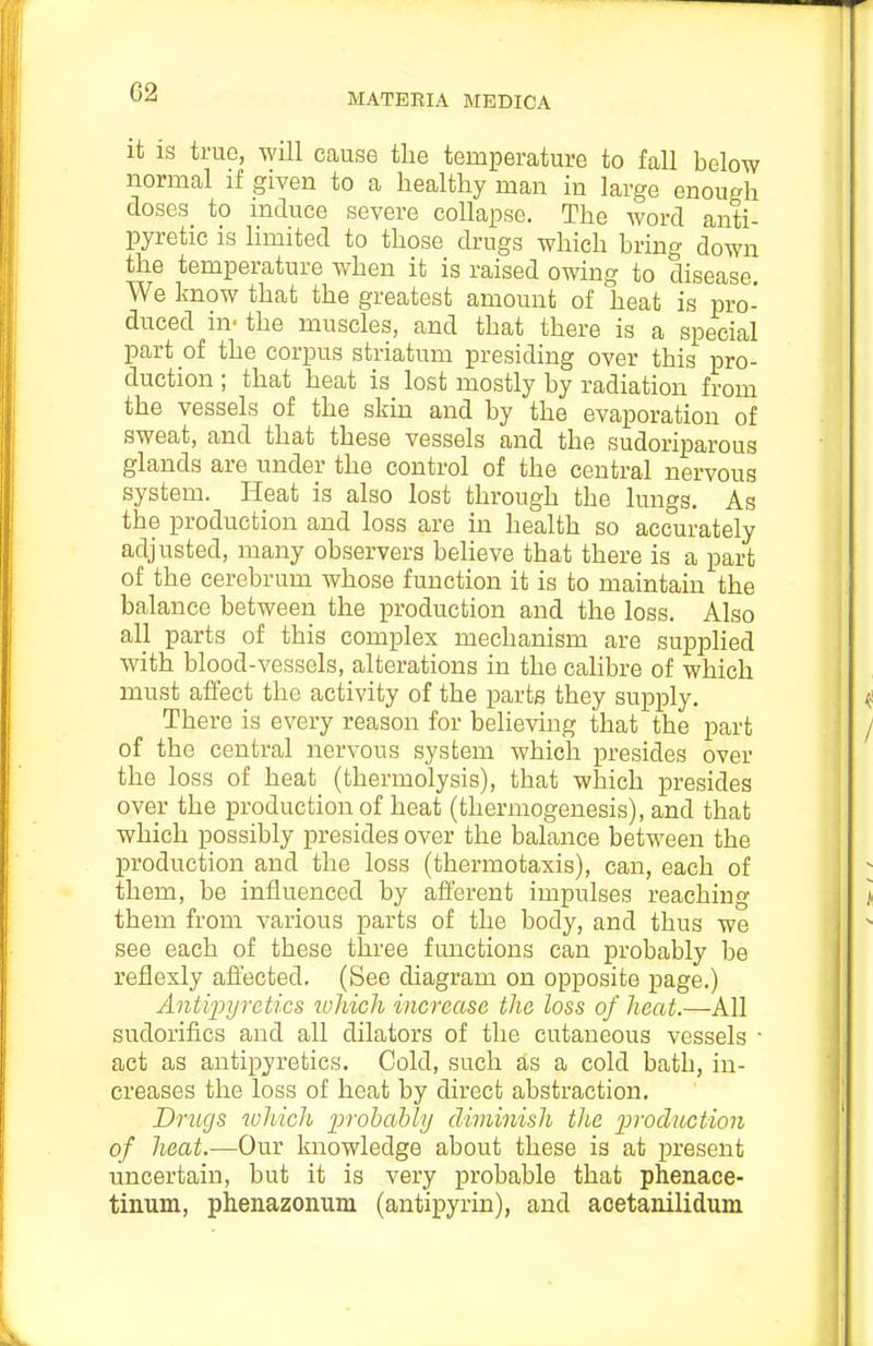 G2 it IS true, Will cause tlie temperature to fall below normal if given to a healthy man in large enough doses to induce severe collapse. The word anti- pyretic is limited to those drugs which bring down the temperature when it is raised owing to disease. We know that the greatest amount of heat is pro- duced in- the muscles, and that there is a special part of the corpus striatum presiding over this pro- duction ; that heat is lost mostly by radiation from the vessels of the skin and by the evaporation of sweat, and that these vessels and the sudoriparous glands are under the control of the central nervous system. Heat is also lost through the lungs. As the production and loss are in health so accurately adjusted, many observers believe that there is a part of the cerebrum whose function it is to maintain the balance between the production and the loss. Also aH parts of this complex mechanism are supplied with blood-vessels, alterations in the calibre of which must affect the activity of the parts they supply. There is every reason for believing that the part of the central nervous system which presides over the loss of heat (thermolysis), that which presides over the production of heat (thermogenesis), and that which possibly presides over the balance between the production and the loss (thermotaxis), can, each of them, be influenced by afferent impulses reaching them from various parts of the body, and thus we see each of these three functions can probably be reflexly affected. (See diagram on opposite page.) Antipyretics iohich increase the loss of heat.—All sudorifics and all dilators of the cutaneous vessels • act as antipyretics. Cold, such as a cold bath, in- creases the loss of heat by direct abstraction. Drugs which lyrohably diminish the ^^''odiiction of heat.—Our knowledge about these is at present uncertain, but it is very probable that phenace- tinum, phenazonum (antipyrin), and acetanilidum