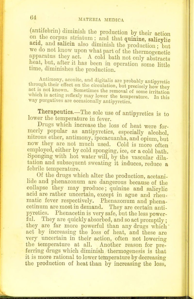 G4 MATERIA MEDICA (antifebnn) dimmish the production by their action on the corpus striatum ; and that quinine, salicylic acid and salicm also diminish the production • but we do not linow upon what part of the thermoge'netic apparatus they act. A cold bath not only abstracts heat, but, after it has been in operation some little time, diminishes the production. Antimony, aconite, and digitalis are probably antipyretic through then' effect on the circulation, but precisely how they act IS not known. Sometimes the removal of some irritation which IS actnig reflexly may lower the temperature. In this way purgatives are occasionally antipyretics. Therapeutics.—The sole use of antipyretics is to lower the temperature in fever. Drugs which increase the loss of heat were for- merly popular as antipyretics, especially alcohol, nitrous ether, antimony, ipecacuanha, and opium, but now they are not much used. Cold is more often employed, either by cold sponging, ice, or a cold bath. Sponging with hot water will, by the vascular dila- tation and subsequent sweating it induces, reduce a febrile temperature. Of the drugs which alter the production, acetani- lide and phenazonum are dangerous because of the collapse they may produce; quinine and sahcyhc acid are rather uncertain, except in ague and rheu- matic fever respectively. Phenazonum and phena- cetinum are most in demand. They are certain anti- pyretics. Phenacetin is very safe, but the less power- ful. They are quickly absorbed, and so act promptly ; they are far more powerful than any drugs which act by increasing the loss of heat, and these are veiy uncertain in their action, often not lowering the temperature at all. Another reason for pre- ferring drugs which diminish thermogenesis is that it is more rational to lower temperature by decreasing the production of heat than by increasing the loss,