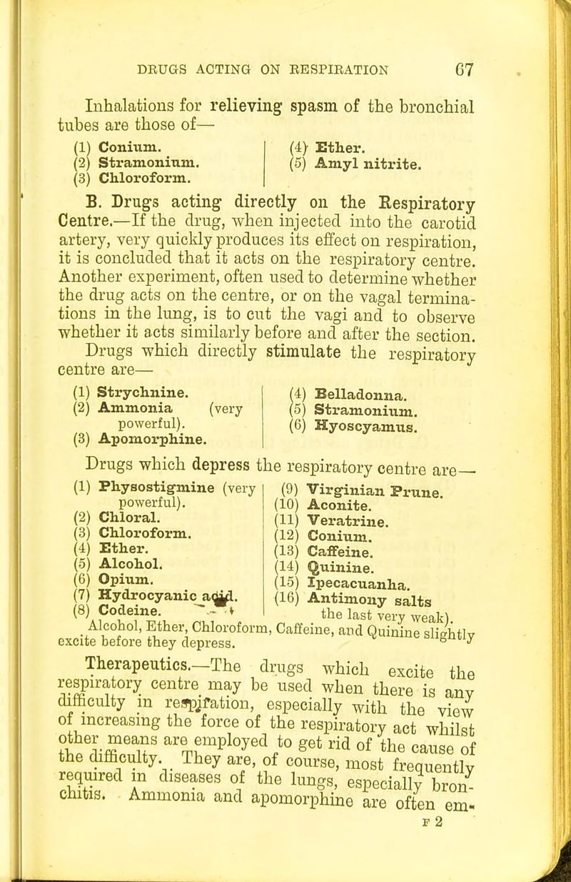 Inhalations for relieving spasm of the bronchial tubes are those of— (1) Conium. (2) Stramoninm. (3) Chloroform. (4> Ether. (5) Amyl nitrite. B. Drugs acting directly on the Respiratory Centre.—If the drug, when injected into the carotid artery, very quicldy produces its effect on respiration, it is concluded that it acts on the respiratory centre. Another experiment, often used to determine whether the drug acts on the centre, or on the vagal termina- tions in the lung, is to cut the vagi and to observe whether it acts similarly before and after the section. Drugs which directly stimulate the respiratory centre are— (4) Belladonna. (5) Stramonium. (6) Hyoscyamus. (1) Strychnine. (2) Ammonia (very powerful). (3) Apomorphine. Drugs which depress the respiratory centre are— (1) Physostigmine (very powerful). (2) Chloral. Chloroform. Ether. (3) (4) (5) Alcohol. (6) Opium. (7) Hydrocyanic adui. (8) Codeine. ^ ^ (9) Virginian Prune. (10) Aconite. (11) Veratrine. (12) Conium. (18) Caffeine. (14) Quinine. (15) Ipecacuanha. (16) Antimony salts the last very weak). Alcohol, Ether Chloroform, Caffeine, and Quinine slightly excite before they depress. ^ Therapeutics.—The drugs which excite the respiratory centre may be used when there is anv difficulty in refspjfation, especially with the view of increasing the force of the respiratory act whilst other means are employed to get rid of the cause of the difficulty They are, of course, most frequently required m diseases of the lungs, especiall/ bron chitis. Ammoma and apomorphine are often em- P 2