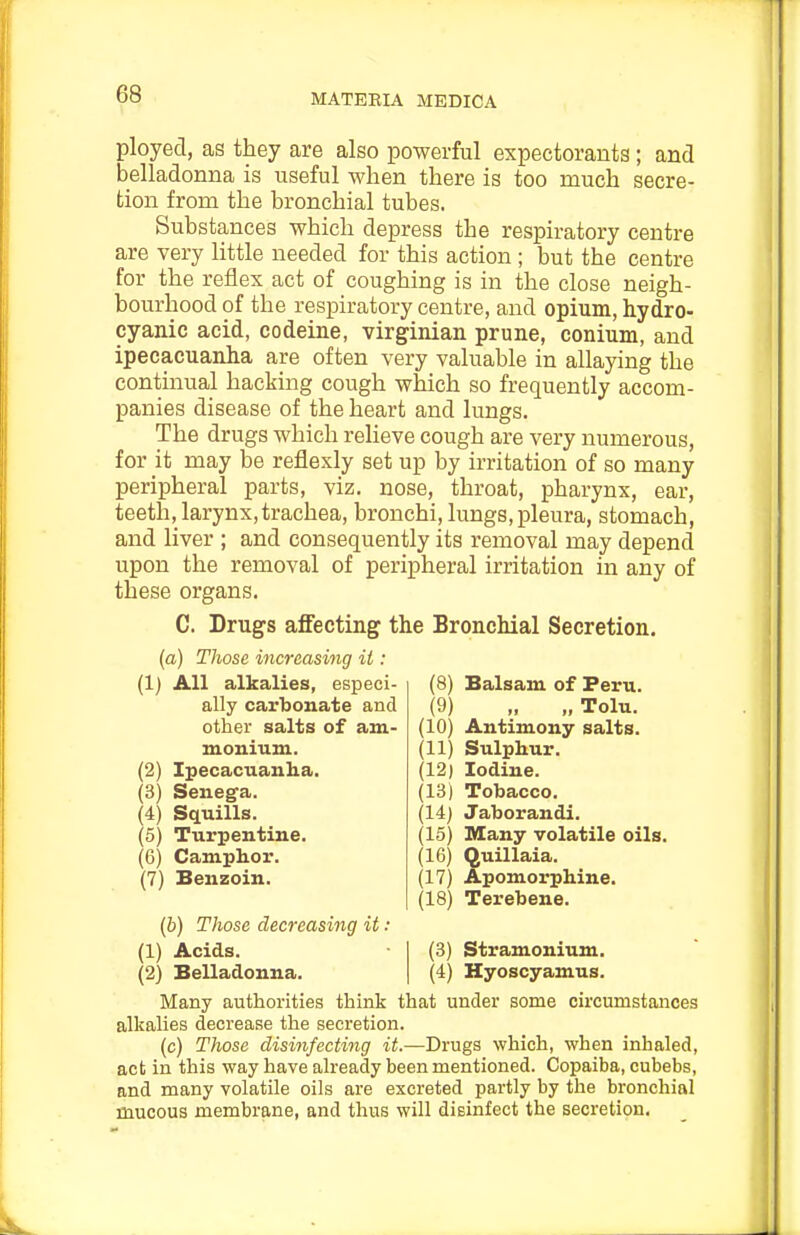 ployed, as they are also powerful expectorants ; and belladonna is useful when there is too much secre- tion from the bronchial tubes. Substances which depress the respiratory centre are very little needed for this action ; but the centre for the reflex act of coughing is in the close neigh- bourhood of the respiratory centre, and opium, hydro- cyanic acid, codeine, Virginian prune, conium, and ipecacuanha are often very valuable in allaying the continual hacking cough which so frequently accom- panies disease of the heart and lungs. The drugs which relieve cough are very numerous, for it may be reflexly set up by irritation of so many peripheral parts, viz. nose, throat, pharynx, ear, teeth, larynx,trachea, bronchi, lungs, pleura, stomach, and liver ; and consequently its removal may depend upon the removal of peripheral irritation in any of these organs. C. Drugs affecting the Bronchial Secretion. (a) Those increasing it: (1) (2) (3) (4) (5) (6) (7) All alkalies, especi- ally carbonate and other salts of am- monium. Ipecacuanha. Senega. Squills. Turpentine. Camphor. Benzoin. (6) Those decreasing it: (1) Acids. (2) Belladonna. (8) Balsam of Peru. (9) „ „ Tolu. (10) Antimony salts. (11) Sulphur. (12) Iodine. (13) Tobacco. (14) Jaborandi. (15) Many volatile oils. (16) Quillaia. (17) Apomorphine. (18) Terebene. (3) Stramonium. (4) Hyoscyamus. Many authorities think that under some circumstances alkalies decrease the secretion. (c) Those disinfecting it.—Drugs which, when inhaled, act in this way have already been mentioned. Copaiba, cubebs, and many volatile oils are excreted partly by the bronchial mucous membrane, and thus will disinfect the secretion.