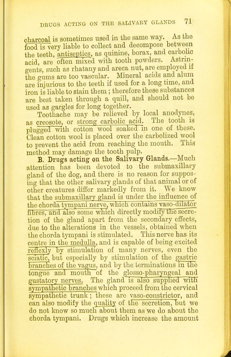 charcoal is sometimes used in the same way. As the foodlsvery liable to collect and decompose between the teeth, antiseptics, as quinme, boras, and carboho acid, are often mixed with tooth powders. Astrin- gents, such as rhatany and areca nut, are employed if the gums are too vascular. Mineral acids and alum are injurious to the teeth if used for a long time, and iron is liable to stain them; therefore these substances are best taken through a quill, and should not be used as gargles for long together. Toothache may be relieved by local anodynes, as creosote, or strong carbolic acid. The tooth is plugged with cotton wool soaked in one of these. Clean cotton wool is placed over the carboHzed wool to prevent the acid from reaching the mouth. This method may damage the tooth pulp. B. Drugs acting on the Salivary Glands.—Much attention has been devoted to the submaxillary gland of the dog, and there is no reason for suppos- mg that the other salivary glands of that animal or of other creatures differ markedly from it. We know that the submaxillary gland is under the influence of thechordatympaninerve,which contains'yago-dilator hbres, and~aIso some which directly modity tJae secret tion of the gland apart from the secondary effects, due to the alterations in the vessels, obtained when the chorda tympani is stimulated. This nerve has its centre in the medulla, and is capable of being excited reflexly by 'stimulation of many nerves, even the sciatic, but especially by stimulation of the gastric branches of the vagus, and by the terminations in the tongue and mouth of the glosso-pharyngeal and gustatory nerves. The gland is also supplied with sympathetic branches which proceed from the cervical sympathetic trunk; these are vaso-constrictor, and can also modify the quality of the secretion, but we do not know so much about them as we do about the chorda tympani. Drugs which increase the amount