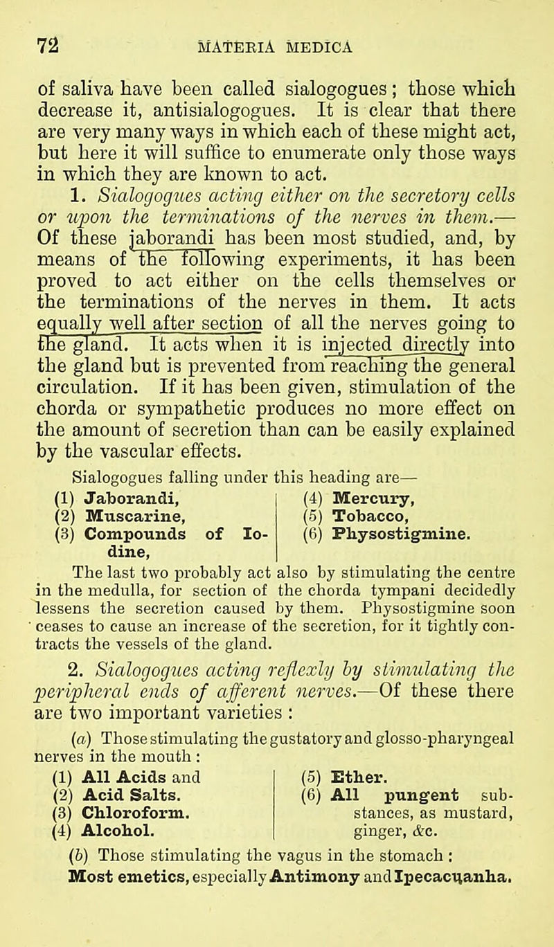of saliva have been called sialogogues ; those whicli decrease it, antisialogogues. It is clear that there are very many ways in which each of these might act, but here it will suffice to enumerate only those ways in which they are known to act. 1. Sialogogues acting either on the secretory cells or upon the terminations of the nerves in them.—• Of these jaborandi has been most studied, and, by means of the following experiments, it has been proved to act either on the cells themselves or the terminations of the nerves in them. It acts equally well after section of all the nerves going to the glancT It acts when it is injected directly into the gland but is prevented from reaching'the general circulation. If it has been given, stimulation of the chorda or sympathetic produces no more effect on the amount of secretion than can be easily explained by the vascular effects. Sialogogues falling under this heading are— (1) Jaborandi, (4) Mercury, (2) Muscarine, (5) Tobacco, (3) Compounds of lo- (6) Physostigmine. dine. The last two probably act also by stimulating the centre in the medulla, for section of the chorda tympani decidedly lessens the secretion caused by them. Physostigmine soon ■ ceases to cause an increase of the secretion, for it tightly con- tracts the vessels of the gland. 2. Sialogogues acting reflexly by stimulating the 2}eripheral ends of afferent nerves.—Of these there are two important varieties : (a) Those stimulating the gustatory and glosso-pharyngeal nerves in the mouth : (1) All Acids and (2) Acid Salts. (3) Chloroform. (4) Alcohol. (5) Ether. (6) All pungent sub- stances, as mustard, ginger, &c. (b) Those stimulating the vagus in the stomach : Most emetics, esj^ecially Antimony andlpecaci^anha.