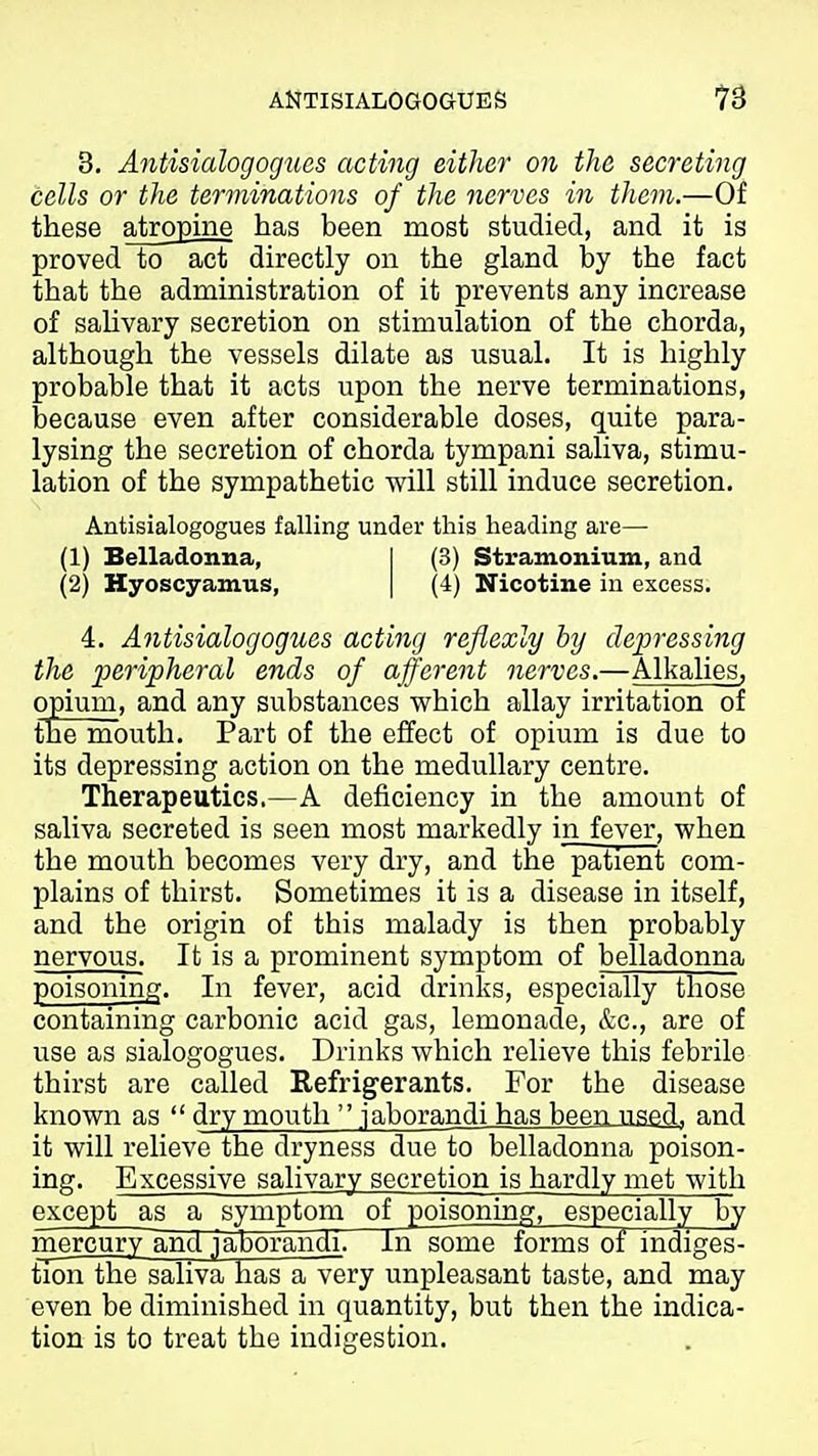 ANTISIALOGOaUES 3. Antisialogogues acting either on the secreting cells or the terminations of the nerves in tliem.—Of these atropine has been most studied, and it is proved to act directly on the gland by the fact that the administration of it prevents any increase of saUvary secretion on stimulation of the chorda, although the vessels dilate as usual. It is highly probable that it acts upon the nerve terminations, because even after considerable doses, quite para- lysing the secretion of chorda tympani saliva, stimu- lation of the sympathetic will still induce secretion. Antisialogogues falling under this heading are— (1) Belladonna, I (3) Stramonium, and (2) Hyoscyamus, | (4) Nicotine in excess. 4. Antisialogogues acting reflexly by depressing the peripheral ends of afferent nerves.—Alkalies, opium, and any substances which allay irritation of the mouth. Part of the effect of opium is due to its depressing action on the medullary centre. Therapeutics.—A deficiency in the amount of saliva secreted is seen most marl^edly in fever, when the mouth becomes very dry, and the patient com- plains of thirst. Sometimes it is a disease in itself, and the origin of this malady is then probably nervous. It is a prominent symptom of belladonna poisoning. In fever, acid drinks, especially those containing carbonic acid gas, lemonade, &c., are of use as sialogogues. Drinks which relieve this febrile thirst are called Refrigerants. For the disease known as dry mouth jaborandi has been used, and it will relieve the dryness due to belladonna poison- ing. Excessive salivary secretion is hardly met with except as a symptom of poisoning, especially by inercurv and jaborandi. In some forms of indiges- tion the saliva has a very unpleasant taste, and may even be diminished in quantity, but then the indica- tion is to treat the indigestion.