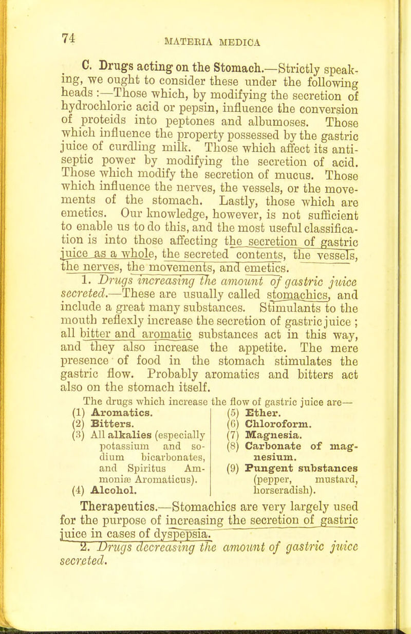 C. Drugs acting on the Stomach.—Strictly speak- ing, we ought to consider these under the following heads :—Those which, by modifying the secretion of hydrochloric acid or pepsin, influence the conversion of proteids into peptones and albumoses. Those which influence the property possessed by the gastric juice of curdling milk. Those which affect its anti- septic power by modifying the secretion of acid. Those which modify the secretion of mucus. Those which influence the nerves, the vessels, or the move- ments of the stomach. Lastly, those which are emetics. Our knowledge, however, is not sufficient to enable us to do this, and the most useful classifica- tion is into those affecting the secretion of gastric juice as a whole, the secreted~contents, thej^ssels, the nerves, the movements, and emetics. 1. Drugsmcreasing the amount of gastric juice secreted.—These are usually called stomachics, and include a great many substances. Stimulants to the mouth reflexly increase the secretion of gastric juice ; all bitter and aromatic substances act in this way, and they also increase the appetite. The mere presence of food in the stomach stimulates the gastric flow. Probably aromatics and bitters act also on the stomach itself. The drugs which increase the flow of gastric juice ai-e— (1) Aromatics. (2) Bitters. (3) All alkalies (especially potassium and so- dium bicarbonates, and Spiritus Am- moniffi Aromaticus). (4) Alcohol. (5) Ether. (6) Chloroform. (7) Magfnesia. (8) Carbonate of mag- nesium. (9) Pungent substances (pepper, mustard, horseradish). Therapeutics.—Stomachics are very largely used for the purpose of increasing the secretion of gastric juice in cases of dyspepsia. iiJ. Drugs decreasing the amount of gastric juice secreted.
