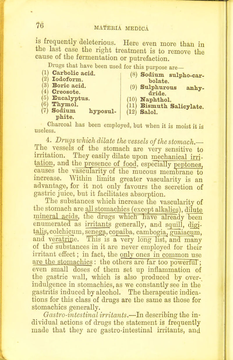 bolate. (9) Sulphurous anhy- dride. (10) Naphthol. (11) Bismuth Salicylate. (12) Salol. IS frequently deleterious. Here even more than in the last case the right treatment is to remove the cause of the fermentation or putrefaction. Drugs that have been used for this purpose are— ill acid. (8) Sodium sulpho-car- (2) Iodoform. ... (3) Boric acid. (4) Creosote. (5) Eucalyptus. (6) Thymol. (7) Sodium hyposul phite. Charcoal has been employed, but when it is moist it is useless. 4. Drugs xvhich dilate the vessels of the stomach.— The vessels of the stomach are very sensitive to irritation. They easily dilate upon mechanical irri- tation, and the presence of food, especially peptones, causes the vascularity of the mucous memibrane to increase. Within limits greater vascularity is an advantage, for it not only favours the secretion of gastric juice, but it facihtates absorption. The substances Avhich increase the vascularity of the stomach are all stomachics (except alkalieg), dilute mineral acids, the drugs which have already been enumerated as irritants generally, and squill, digi- talis, cqlchicum, senega, copaiba, cambogia^ guaiacum, and veratrine. This is a very long li^ and many of the substances in it are never employed for their irritant effect; in fact, the only ones in common use are the stomachics : the others are far too powertul; even small doses of them set up inflammation of the gastric wall, which is also produced by over-_ indulgence in stomachics, as we constantly see in the gastritis induced by alcohol. The therapeutic indica- tions for this class of drugs are the same as those for stomachics generally. Gastro-intestinalirritants.—In describing the in- dividual actions of drugs the statement is frequently made that they are gastro-intestinal irritants, and
