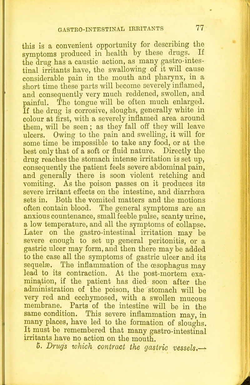 this is a convenient opportunity for describing the symptoms produced in health by these drugs. If the drug has a caustic action, as many gastro-intes- tinal irritants have, the swallowing of it will cause considerable pain in the mouth and pharynx, in a short time these parts will become severely inflamed, and consequently very much reddened, swollen, and painful. The tongue will be often much enlarged. If the drug is corrosive, sloughs, generally white in colour at first, with a severely inflamed area around them, will be seen; as they fall off they will leave ulcers. Owing to the pain and swelling, it will for some time be impossible to take any food, or at the best only that of a soft or fluid nature. Directly the drug reaches the stomach intense irritation is set up, consequently the patient feels severe abdominal pain, and generally there is soon violent retchmg and vomiting. As the poison passes on it produces its severe irritant effects on the intestine, and diarrhoea sets in. Both the vomited matters and the motions often contain blood. The general symptoms are an anxious countenance, small feeble pulse, scanty urine, a low temperature, and all the symptoms of collapse. Later on the gastro-intestinal irritation may be severe enough to set up general peritonitis, or a gastric ulcer may form, and then there may be added to the case all the symptoms of gastric ulcer and its sequelae. The inflammation of the oesophagus may lead to its contraction. At the post-mortem exa- mination, if the patient has died soon after the administration of the poison, the stomach will be very red and ecchymosed, with a swollen mucous membrane. Parts of the intestine will be in the same condition. This severe inflammation may, in many places, have led to the formation of sloughs. It must be remembered that many gastro-intestinal irritants have no action on the mouth. 6. Drtigs which contract the gastric vessels,-^