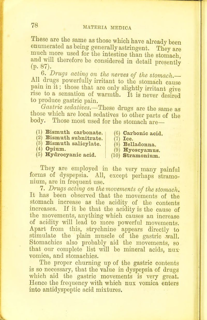 These are the same as those which have ah-eady been enumerated as being generally astringent. They are much more used for the intestine than the stomach and will therefore be considered in detail presently (p. 87). L J 6. Dmgs acting on the nerves of the stomach.— All drugs powerfully irritant to the stomach cause pain in it; those that are only slightly irritant give rise to a sensation of warmth. It is never desu-ed to produce gastric pain. Gastric sedatives.—These drugs are the same as those which are local sedatives to other parts of the body. Those most used for the stomach are— (1) Bismuth cai'bonate. (2) Bismuth subnitrate. (3) Bismuth salicylate. (4) Opium. (5) Hydrocyanic acid. (6) Carbonic acid. (7) Ice. (8) Belladonna. (9) Hyoscyamus. (10) Stramonium. They are employed in the very many painful forms of dyspepsia. All, except perhaps stramo- nium, are in frequent use, 7. Drugs acting on the movements of the stomach. It has been observed that the movements of the stomach increase as the acidity of the contents increases. If it be that the acidity is the cause of the movements, anythmg which causes an increase of acidity will lead to more powerful movements. Apart from this, strychnine appears directly to stimulate the plain muscle of the gastric .wall. Stomachics also probably aid the movements, so that our complete list will be mineral acids, nux- vomica, and stomachics. The proper churning up of the gastric contents is so necessary, that the value in dyspepsia of drugs which aid the gastric movements is very great. Hence the frequency with which nux vomica enters into antidyspeptic acid mixtures.