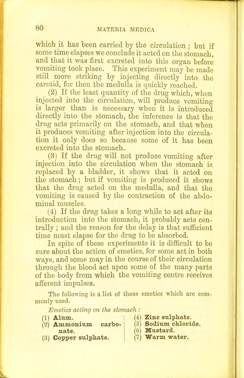 which it has been carried by the circulation ; but if some time elapses we conclude it acted on the stomach, and that it was first excreted into this organ before vomiting took place. This experiment may be made still more strikmg by injecting directly into the carotid, for then the medulla is quickly reached. (2) If the least quantity of the drug which, when injected into the circulation, will produce vomiting is larger than is necessary when it is introduced directly into the stomach, the inference is that the drug acts primarily on the stomach, and that when it produces vomiting after injection into the circula- tion it only does so because some of it has been excreted into the stomach. (3) If the drug will not produce vomiting after injection into the circulation when the stomach is replaced by a bladder, it shows that it acted on the stomach; but if vomiting is produced it shows that the drug acted on the medulla, and that the vomiting is caused by the contraction of the abdo- minal muscles. (4) If the drug takes a long while to act after its introduction into the stomach, it probably acts cen- trally ; and the reason for the delay is that sufficient time must elapse for the drug to be absorbed. In spite of these experiments it is difficult to be sure about the action of emetics, for some act in both ways, and some may in the course of their circulation through the blood act upon some of the many parts of the body from which the vomiting centre receives afferent impulses. The following is a list of those emetics which are com- monly used. Emetics acting on the stomach: (1) Alum. (4) Zinc sulphate. (2) Ammonium carho- (6) Sodium chloride. nate. (6) Mustard. (3) Copper sulphate, (7) Warm water.