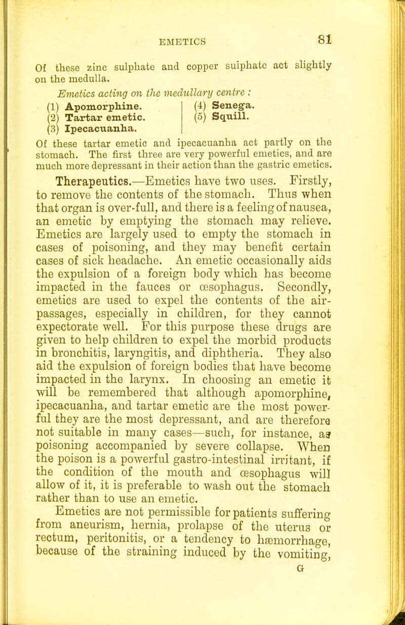 Of these zinc sulphate and copper sulphate act slightly on the medulla. Emetics acting on the medullary centre : (3) Ipecacuanha. Of these tartar emetic and ipecacuanha act partly on the stomach. The first three are very powerful emetics, and are much more depressant in their action than the gastric emetics. Therapeutics.—Emetics have two uses. Firstly, to remove the contents of the stomach. Thus when that organ is over-full, and there is a feeling of nausea, an emetic by emptying the stomach may relieve. Emetics are largely used to empty the stomach in cases of poisoning, and they may benefit certain cases of sick headache. An emetic occasionally aids the expulsion of a foreign body which has become impacted in the fauces or oBsophagus. Secondly, emetics are used to expel the contents of the air- passages, especially in children, for they cannot expectorate well. For this purpose these drugs are given to help children to expel the morbid products in bronchitis, laryngitis, and diphtheria. They also aid the expulsion of foreign bodies that have become impacted in the larynx. In choosing an emetic it will be remembered that although apomorphine, ipecacuanha, and tartar emetic are the most power- ful they are the most depressant, and are therefore not suitable in many cases—such, for instance, aa poisoning accompanied by severe collapse. When the poison is a powerful gastro-intestinal irritant, if the condition of the mouth and oesophagus will allow of it, it is preferable to wash out the stomach rather than to use an emetic. Emetics are not permissible for patients suffering from aneurism, hernia, prolapse of the uterus or rectum, peritonitis, or a tendency to hasraorrhage, because of the straining induced by the vomiting' (1) Apomorphine. (2) Tartar emetic. (4) Senega. (5) Squill. G