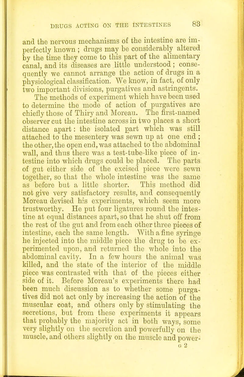 and the nervous mechanisms of the intestine are im- perfectly known ; drugs may be considerably altered by the time they come to this part of the alimentary canal, and its diseases are little understood; conse- quently we cannot arrange the action of drugs in a physiological classification. We know, in fact, of only two important divisions, purgatives and astringents. The methods of experiment which have been used to determine the mode of action of purgatives are chiefly those of Thiry and Moreau. The first-named observer cut the intestine across in two places a short distance apart: the isolated part which was still attached to the mesentery was sewn up at one end ; the other, the open end, was attached to the abdominal wall, and thus there was a test-tube-like piece of in- testine into which drugs could be placed. The parts of gut either side of the excised piece were sewn together, so that the whole intestine was the same as before but a little shorter. This method did not give very satisfactory results, and consequently Moreau devised his experiments, which seem more trustworthy. He put four ligatures round the intes- tine at equal distances apart, so that he shut off from the rest of the gut and from each other three pieces of intestine, each the same length. With a fine syringe he injected into the middle piece the drug to be ex- perimented upon, and returned the whole into the abdominal cavity. In a few hours the animal was killed, and the state of the interior of the middle piece was contrasted with that of the pieces either side of it. Before Moreau's experiments there had been much discussion as to whether some purga- tives did not act only by increasing the action of the muscular coat, and others only by stimulating the secretions, but from these experiments it appears that probably the majority act in both ways, some very slightly on the secretion and powerfully on the muscle, and others sHghtly on the muscle and power- a 2