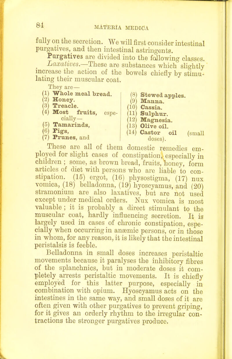 fully on the secretion. We will first consider intestinal purgatives,_and then intestinal astringents. Purg^atives are divided into the fallowing classes. Laxatives.—These are substances which slightly increase the action of the bowels chiefly by stimu- lating their muscular coat. They are— (1) Whole meal bread. (2) Honey. (3) Treacle. (4) Most fruits, espe- cially— (5) Tamarinds, (6) Pigs, (7) Prunes, and (8) Stewed aijples. (9) Manna. (10) Cassia. (11) Sulphur. (12) Magnesia. (13) Olive oil. (14) Castor oil (small doses). These are all of them domestic remedies em- ployed for slight cases of constipation, especially in children ; some, as brown bread, fruits, honey, form articles of diet with persons who are liable to con- stipation. (15) ergot, (16) physostigma, (17) nux vomica, (18) belladonna, (19) hyoscyamus, and (20) stramonium are also laxatives, but are not used except under medical orders. Nux vomica is most valuable ; it is probably a direct stimulant to the muscular coat, hardly influencing secretion. It is largely used in cases of chronic constipation, espe- cially when occurring in antemic persons, or in those in whom, for any reason, it is likely that the intestinal peristalsis is feeble. Belladonna in small doses increases peristaltic movements because it paralyses the inhibitory fibres of the splanchnics, but in moderate doses it com- pletely arrests peristaltic movements. It is chiefly employed for this latter purpose, especially in combination with opium. Hyoscyamus acts on the intestines in the same way, and small doses of it are often given with other purgatives to prevent griping, for it gives an orderly rhythm to the irregular con- tractions the stronger purgatives produce.