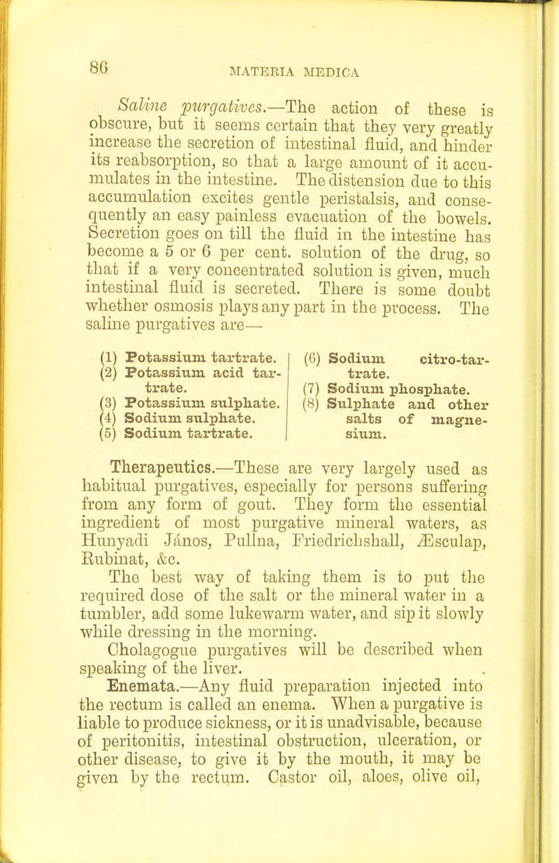 Saline j;)imjatives.—ThQ action of these is obscure, but it seems certain that they very greatly increase the secretion of intestinal fluid, and hinder its reabsorption, so that a large amount of it accu- mulates in the intestine. The distension due to this accumulation excites gentle peristalsis, and conse- quently an easy painless evacuation of the bowels. Secretion goes on till the fluid in the intestine has become a 5 or 6 per cent, solution of the drug, so that if a very concentrated solution is given, much intestinal fluid is secreted. There is some doubt whether osmosis plays any part in the process. The saline purgatives are— (1) Potassium tartrate. (2) Potassium acid tar- trate. (3) Potassium sulphate. (4) Sodium sxilphate. (5) Sodium tartrate. (6) Sodium citro-tar- trate. (7) Sodium phosphate. (8) Sulphate and other salts of magne- sium. Therapeutics.—These are very largely used as habitual purgatives, especially for persons suffering from any form of gout. They form the essential ingredient of most purgative mineral waters, as Hunyadi Janos, PuUna, Friedrichshall, ^sculap, Eubinat, &c. The best way of taking them is to put the required dose of the salt or the mineral water in a tumbler, add some lukewarm water, and sip it slowly while dressing in the morning. Cholagogue purgatives will be described when speaking of the liver. Enemata.—Any fluid preparation injected into the rectum is called an enema. When a purgative is liable to produce sickness, or it is unadvisable, because of peritonitis, intestinal obstruction, ulceration, or other disease, to give it by the mouth, it may be given by the rectum. Castor oil, aloes, olive oil.