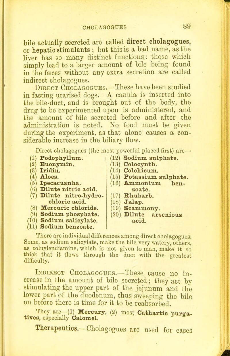 bile actually secreted are called direct cholagog^ues, or hepatic stimulants ; but this is a bad name, as the liver has so many distinct functions: those which simply lead to a larger amount of bile being found in the faeces without any extra secretion are called indirect cholagogues. DiBECT Cholagogues.—These have been studied in fasting urarised dogs. A canula is inserted into the bile-duct, and is brought out of the body, the drug to be experimented upon is administered, and the amount of bile secreted before and after the admmistration is noted. No food must be given during the experiment, as that alone causes a con- siderable increase in the biliary flow. Direct cholagogues (the most powerful placed first) are— (1) Podophyllum. (2) Euonymin. (3) Iridin. (4) Aloes. (5) Ipecacuanha. (6) Dilute nitric acid. (7) Dilute nitro-hydro- chloric acid. (8) Mercuric chloride. (9) Sodium phosphate. (10) Sodium salicylate. (11) Sodium benzoate. There are individual differences among direct cholagogues. Some, as sodium salicylate, make the bile very watery, others, as toluylendiamine, which is not given to man, make it so thick that it flows through the duct with the greatest difSculty. Indibect Cholagogues.—These cause no in- crease in the amount of bile secreted; they act by stimulating the upper part of the jejunum and the lower part of the duodenum, thus sweeping the bile on before there is time for it to be reabsorbed. They are—(1) Mercury, (2) most Cathartic purga- tives, especially Calomel. Therapeutics.—Cholagogues are used for cases (12) Sodium sulphate. (13) Colocynth. (14) Colchicum. (15) Potassium sulphate. (16) Ammonium ben- zoate. (17) Rhubarb. (18) Jalap. (19) Scammony. (20) Dilute arsenious acid.