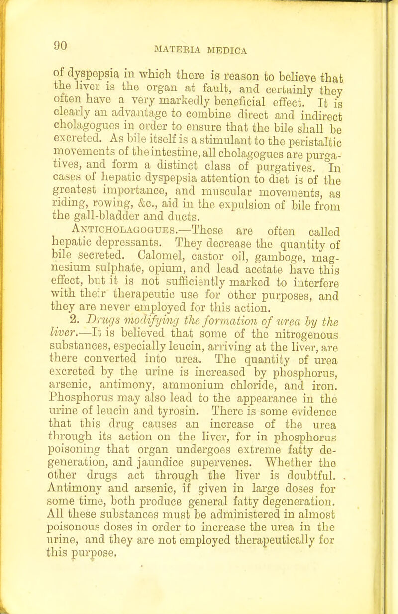 MATEEIA MEDICA of dyspepsia m which there is reason to believe that the hver is the organ at fault, and certainly they often have a very markedly beneficial effect. It is clearly an advantage to combine direct and indirect cholagogues in order to ensure that the bile shall be excreted. As bile itself is a stimulant to the peristaltic ruovements of the intestine, all cholagogues are purga- tives, and form a distinct class of purgatives. In cases of hepatic dyspepsia attention to diet is of the greatest importance, and muscular movements, as riding, rowing, &c., aid in the expulsion of bile from the gall-bladder and ducts. Anticholagogues.—These are often called hepatic depressants. They decrease the quantity of bile secreted. Calomel, castor oil, gamboge, mag- nesium sulphate, opium, and lead acetate have this effect, but it is not sufficiently marked to interfere with their therapeutic use for other purposes, and they are never employed for this action. 2. D rugs modifying the formation of tirea by the liver.—It is believed that some of the nitrogenous substances, especially leucin, arriving at the liver, are there converted into urea. The quantity of urea excreted by the urine is increased by phosphorus, arsenic, antimony, ammonium chloride, and iron. Phosphorus may also lead to the appearance in the urine of leucin and tyrosin. There is some evidence that this drug causes an increase of the urea through its action on the liver, for in phosphorus poisoning that organ undergoes extreme fatty de- generation, and jaundice supervenes. Whether the other drugs act through the liver is doubtful. . Antimony and arsenic, if given in large doses for some time, both produce general fatty degeneration. All these substances must be administered in almost poisonous doses in order to increase the urea in the urine, and they are not employed therapeutically for this purpose,