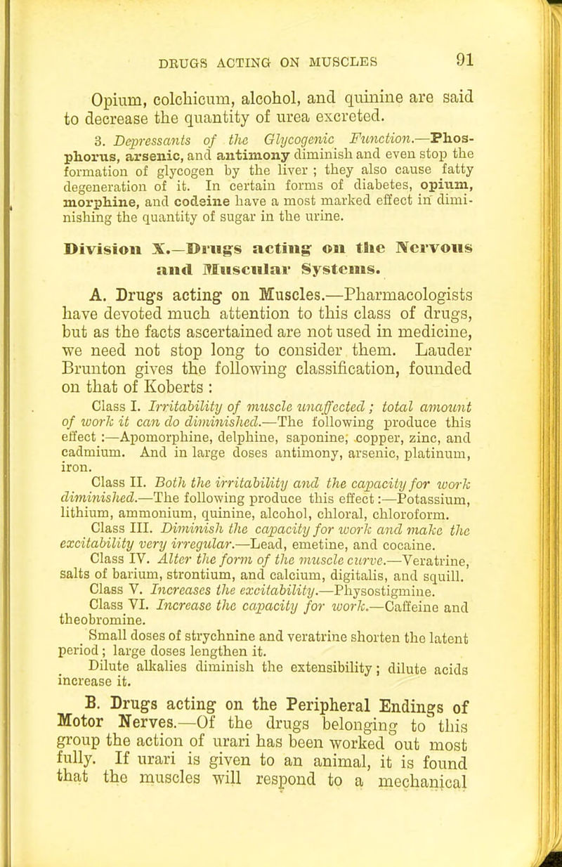 Opium, colcbicum, alcohol, and quinine are said to decrease the quantity of urea excreted. 3. Depressants of the Glycogenic Function.—Phos- phorus, arsenic, and antimony diminish and even stop the formation of glycogen by the liver ; they also cause fatty degeneration of it. In certain forms of diabetes, opium, morphine, and codeine have a most marked effect in dimi- nishing the quantity of sugar in the urine. Division X.—Drugs acting: on the Nervous and Muscular Systems. A. Drugs acting on Muscles.—Pharmacologists have devoted much attention to this class of drugs, but as the facts ascertained are not used in medicine, we need not stop long to consider them. Lauder Brunton gives the following classification, founded on that of Koberts : Class I. Irritability of muscle unaffected; total amount of loork it can do diminished.—The following produce this effect ;—Apomorphine, delphine, saponine; copper, zinc, and cadmium. And in large doses antimony, arsenic, platinum, iron. Class II. Both the irritability and the capacity for wwk diminished.—The following produce this effect:—Potassium, lithium, ammonium, quinine, alcohol, chloral, chloroform. Class III. Diminish the capacity for loork and make the excitability very irregular.—Lead, emetine, and cocaine. Class IV. Alter the form of the muscle curve.—Veratrine, salts of barium, strontium, and calcium, digitalis, and squill. Class V. Increases the excitability.—Physostigmine. Class VI. Increase the capacity for work.—Caffeine and theobromine. _ Small doses of strychnine and veratrine shorten the latent period ; large doses lengthen it. Dilute alkalies diminish the extensibility; dilute acids increase it. B. Drugs acting on the Peripheral Endings of Motor Nerves.—Of the drugs belonging to this group the action of urari has been worked out most fully. If urari is given to an animal, it is found that the muscles will respond to a mechanical
