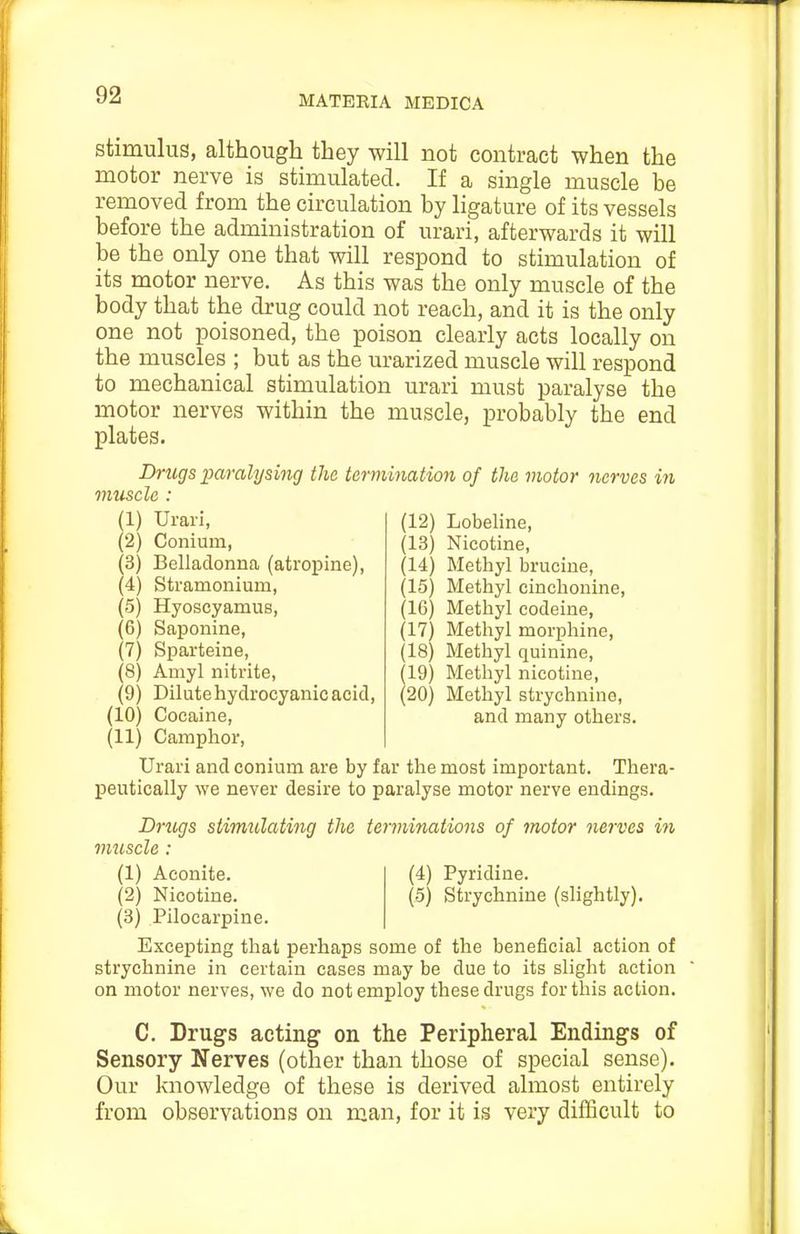 stimulus, although they will not contract when the motor nerve is stimulated. If a single muscle be removed from the circulation by ligature of its vessels before the administration of urari, afterwards it will be the only one that will respond to stimulation of its motor nerve. As this was the only muscle of the body that the drug could not reach, and it is the only one not poisoned, the poison clearly acts locally on the muscles ; but as the urarized muscle will respond to mechanical stimulation urari must paralyse the motor nerves within the muscle, probably the end plates. Drugs x>aralysing the termination of the motor nerves in muscle : (1) Urari, (2) Conium, (3) Belladonna (atropine), (4) Stramonium, (5) Hyoseyamus, (6) Saponine, (7) Sparteine, (8) Amyl nitrite, (9) Dilute hydrocyanic acid, (10) Cocaine, (11) Camphor, Urari and conium are by far the most important. Thera- peutically we never desire to paralyse motor nerve endings. (12) Lobeline, (13) Nicotine, (14) Methyl brucine, (15) Methyl cinchonine, (16) Methyl codeine, (17) Methyl morphine, (18) Methyl quinine, 19) Methyl nicotine, 20) Methyl strychnine, and many others. Drugs stimulating the terminations of motor nerves in muscle : (4) Pyridine. (5) Strychnine (slightly). (1) Aconite. (2) Nicotine. (3) Pilocarpine. Excepting that perhaps some of the beneficial action of strychnine in certain cases may be due to its slight action on motor nerves, we do not employ these drugs for this action. C. Drugs acting on the Peripheral Endings of Sensory Nerves (other than those of special sense). Our knowledge of these is derived almost entirely from observations on man, for it is very difficult to