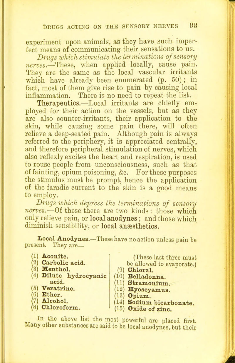 experiment upon animals, as they have such imper- fect means of communicating their sensations to us. Drugs wliicli sthmdate the terminations of sensory nerves.—These, when apphed locally, cause pain. They are the same as the local vascular irritants which have already been enumerated (p. 50); in fact, most of them give rise to pain by causing local inflammation. There is no need to repeat the list. Therapeutics.—Local irritants are chiefly em- ployed for their action on the vessels, but as they are also counter-irritants, their application to the skin, while causing some pain there, will often relieve a deep-seated pain. Although pain is always referred to the periphery, it is appreciated centrally, and therefore peripheral stimulation of nerves, which also reflexly excites the heart and respiration, is used to rouse people from unconsciousness, such as that of fainting, opium poisoning, &c. For these purposes the stimulus must be prompt, hence the application of the faradic current to the skin is a good means to employ. Drugs which depress the terminations of sensory nerves.—Of these there are two kinds : those which only reheve pain, or local anodynes ; and those which diminish sensibility, or local ansesthetics. Local Anodynes.—These have no action unless pain be present. They are— (1) Aconite. (2) Carbolic acid. (3) Menthol. (4) Dilute hydrocyanic acid. (5) Veratrine. (6) Ether. 7) Alcohol. 8) Chloroform. (These last three must be allowed to evaporate.) (9) Chloral. (10) Belladonna. (11) Stramonium. (12) Hyoscyamus. (13) Opium. (14) Sodium bicarbonate. (15) Oxide of zinc. In the above list the most powerful are placed first. Many other substances are said to be local anodynes, but their