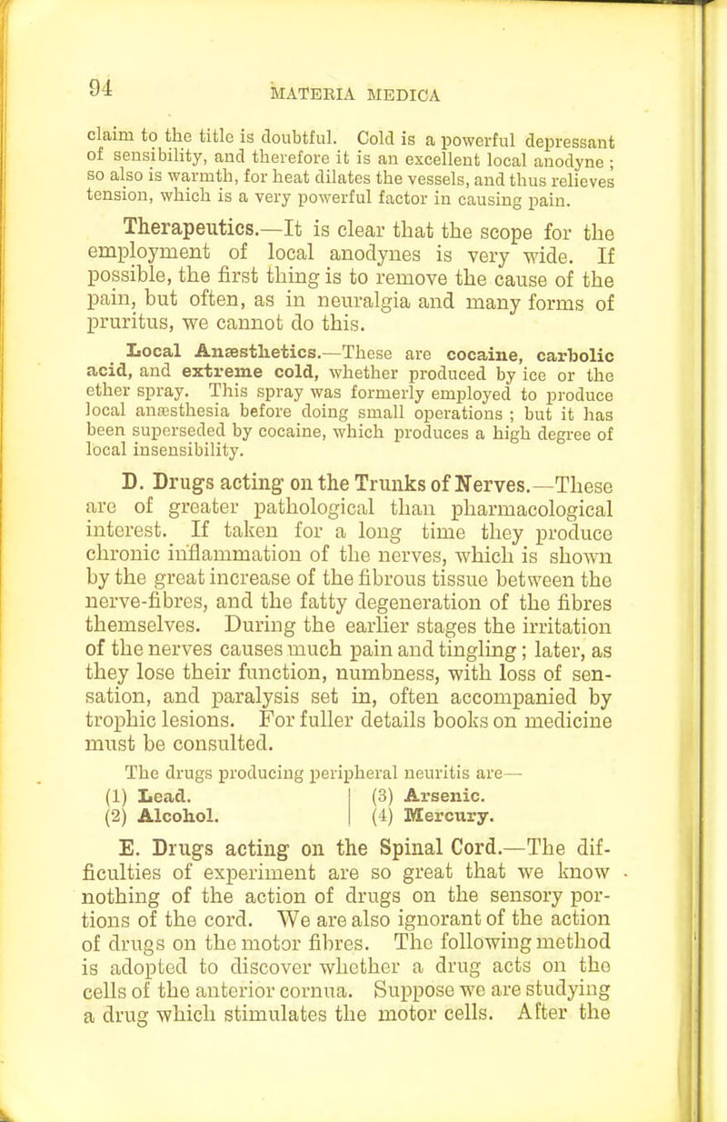 claim to the title is doubtful. Cold is a powerful depressant of sensibility, and therefore it is an excellent local anodyne ; so also is warmth, for heat dilates the vessels, and thus relieves tension, which is a very powerful factor in causing pain. Therapeutics.—It is clear that the scope for the employment of local anodynes is very wide. If possible, the first thing is to remove the cause of the pain, but often, as in neuralgia and many forms of pruritus, we cannot do this. Local Ansestlietics.—These are cocaine, carbolic acid, and extreme cold, whether produced by ice or the ether spray. This spray was formerly employed to produce local anffisthesia before doing small operations ; but it has been superseded by cocaine, which produces a high degi-ee of local insensibility. D. Drugs acting on the Trunks of Nerves.—These are of greater pathological than pharmacological interest. If taken for a long time they produce chronic inflammation of the nerves, which is shown by the great increase of the fibrous tissue between the nerve-fibres, and the fatty degeneration of the fibres themselves. During the earlier stages the irritation of the nerves causes much pain and tingling; later, as they lose their function, numbness, with loss of sen- sation, and paralysis set in, often accompanied by trophic lesions. For fuller details books on medicine must be consulted. The drugs producing peripheral neuritis are— (1) Lead. (2) Alcohol. (3) Arsenic. (4) Mercury. E. Drugs acting on the Spinal Cord.—The dif- ficulties of experiment are so great that we know nothing of the action of drugs on the sensory por- tions of the cord. We are also ignorant of the action of drugs on the motor fibres. The following method is adopted to discover whether a drug acts on the cells of the anterior cornua. Suppose we are studying a drug which stimulates the motor cells. After the
