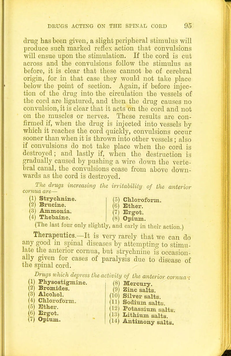 drug has been given, a slight peripheral stimulus will produce such marked reflex action that convulsions will ensue upon the stimulation. If the cord is cut across and the convulsions follow the stimulus as before, it is clear that these cannot be of cerebral origin, for in that case they would not take place below the point of section. Again, if before injec- tion of the drug into the circulation the vessels of the cord are hgatured, and then the drug causes no convulsion, it is clear that it acts on the cord and not on the muscles or nerves. These results are con- firmed if, when the drug is injected into vessels by which it reaches the cord quickly, convulsions occur sooner than when it is thrown into other vessels ; also if convulsions do not take place when the cord is destroyed; and lastly if, when the destruction is gradually caused by pushing a wire down the verte- bral canal, the convulsions cease from above down- wards as the cord is destroyed. The drugs increasing the irritability of the anterior cornua are— (1) Strychnine. (5) Chlovoform. (2) Brucine. (6) Ether. (3) Ammonia. (7) Ergot. (4) Thebaine. (8) Opiuni. (The last four only slightly, and early in their action.) Therapeutics.—It is very rarely that we can do any good m spinal diseases by attempting to stimu- late the anterior cornua, but strychnine is occasion- ally given for cases of paralysis due to disease of the spinal cord. Drugs which depress the activity of the anterior cornua : (1) Physostigmine. (2) Bromides. (3) Alcohol. (4) Chloroform. (8) Mercury. (9) Zinc salts. (10) Silver salts. (11) Sotlixim salts. (12) Potassium salts. (13) Lithium salts. (14) Antimony salts. (5) Kther. (6) Ergot. (7) Opium.