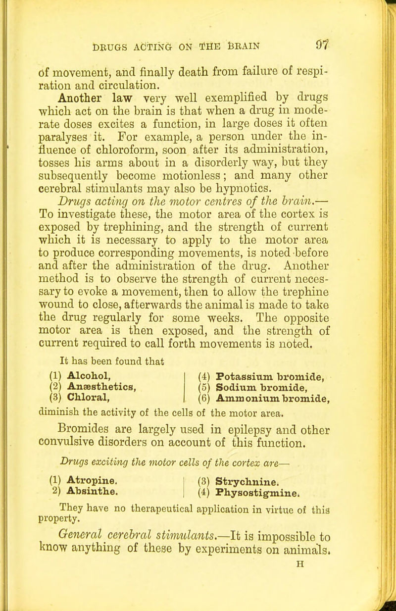 of movement, and finally death from failure of respi- ration and circulation. Another law very well exemplified by drugs which act on the brain is that when a drug in mode- rate doses excites a function, in large doses it often paralyses it. For example, a person under the in- fluence of chloroform, soon after its administration, tosses his arms about in a disorderly way, but they subsequently become motionless; and many other cerebral stimulants may also be hypnotics. Dmgs acting on the viotor centres of the brain.— To investigate these, the motor area of the cortex is exposed by trephining, and the strength of current which it is necessary to apply to the motor area to produce corresponding movements, is noted before and after the administration of the drug. Another method is to observe the strength of current neces- sary to evoke a movement, then to allow the trephine wound to close, afterwards the animal is made to take the drug regularly for some weeks. The opposite motor area is then exposed, and the strength of current required to call forth movements is noted. It has been found that (1) Alcohol, (2) Anaesthetics, (3) Chloral, (4) Potassium bromide, (5) Sodium bromide, (6) Ammonium bromide, diminish the activity of the cells of the motor area. Bromides are largely used in epilepsy and other convulsive disorders on account of this function. Drugs exciting the motor cells of the cortex are— (1) Ati'opine. 2) Absinthe. (3) Strychnine. (4) Physostigminei They have no therapeutical application in virtue of this property. General cerebral stimulants.—It is impossible to know anything of these by experiments on animals. H