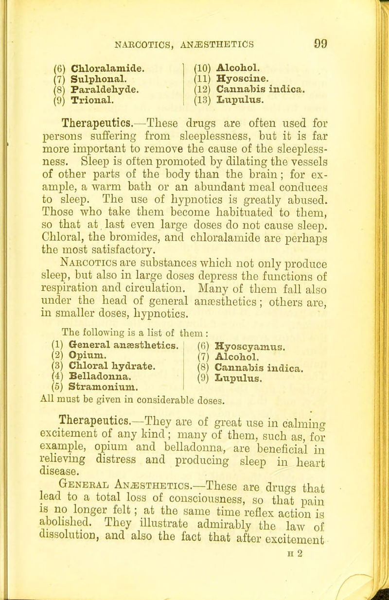 (6) Chloralamicle. ] (10) Alcohol. (7) Siilphonal. (11) Hyoscine. (8) Paraldehyde. (12) Cannabis iudica. (9) Trional. (13) Lupulus. Therapeutics.—These drugs are often used for persons suffering from sleeplessness, but it is far more important to remove the cause of the sleepless- ness. Sleep is often promoted by dilating the vessels of other parts of the body than the brain; for ex- ample, a warm bath or an abundant meal conduces to sleep. The use of hypnotics is greatly abused. Those who take them become habituated to them, so that at last even large doses do not cause sleep. Chloral, the bromides, and chloralamide are perhaps the most satisfactory. Narcotics are substances which not only produce sleep, but also in large doses depress the fmictions of respiration and circulation. Many of them fall also under the head of general anaesthetics; others are, in smaller doses, hypnotics. The following is a list of them : (1) General anaesthetics. (6) Hyoscyamus. (2) Opium. (7) Alcohol. (3) Chloral hydrate. (8) Cannabis indica. (4) Belladonna. (9) Lupulus. (5) Stramonium. All must be given in considerable doses. Therapeutics.—They are of great use in calming excitement of any kind; many of them, such as, for example, opium and belladonna, are beneficial in rehevuag distress and producing sleep in heart disease. General Anesthetics.—These are drugs that lead to a total loss of consciousness, so that pain IS no longer felt; at the same time reflex action is abohshed. They illustrate admirably the law of dissolution, and also the fact that after excitement H 2
