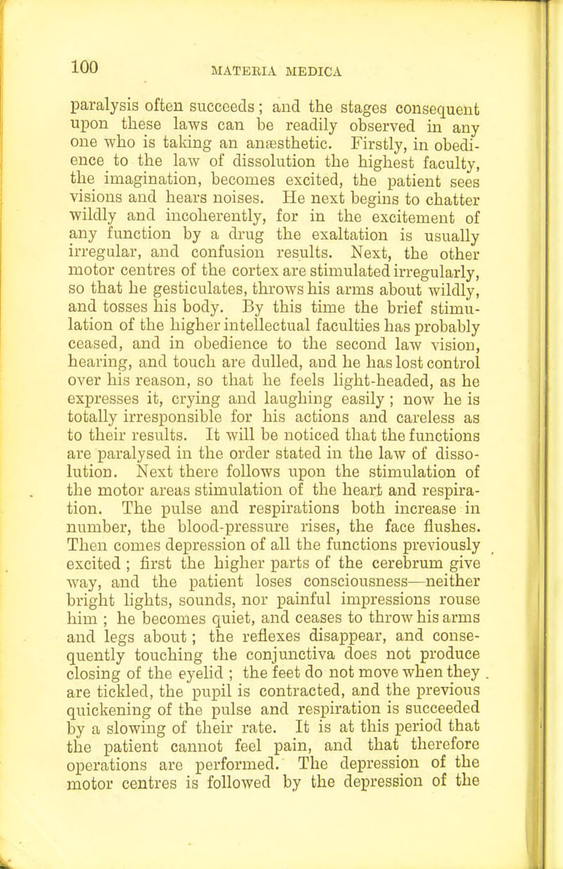 paralysis often succeeds; and the stages consequent upon these laws can be readily observed in any one who is taking an anesthetic. Firstly, in obedi- ence to the law of dissolution the highest faculty, the imagination, becomes excited, the patient sees visions and hears noises. He next begins to chatter wildly and incoherently, for in the excitement of any function by a drug the exaltation is usually irregular, and confusion results. Next, the other motor centres of the cortex are stimulated irregularly, so that he gesticulates, throws his arms about wildly, and tosses his body. By this time the brief stimu- lation of the higher intellectual faculties has probably ceased, and in obedience to the second law vision, hearing, and touch are dulled, and he has lost control over his reason, so that he feels light-headed, as he expresses it, crying and laughing easily; now he is totally irresponsible for his actions and careless as to their results. It will be noticed that the functions are paralysed in the order stated in the law of disso- lution. Next there follows upon the stimulation of the motor areas stimulation of the heart and respira- tion. The pulse and respirations both increase in number, the blood-pressure rises, the face flushes. Then comes depression of all the functions previously excited ; first the higher parts of the cerebrum give way, and the patient loses consciousness—neither bright hghts, sounds, nor painful impressions rouse him ; he becomes quiet, and ceases to throw his arms and legs about; the reflexes disappear, and conse- quently touching the conjunctiva does not produce closing of the eyelid ; the feet do not move when they are tickled, the pupil is contracted, and the previous quickening of the pulse and respiration is succeeded by a slowing of their rate. It is at this period that the patient cannot feel pain, and that therefore operations are performed. The depression of the motor centres is followed by the depression of the