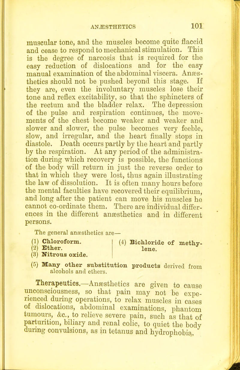 muscular tone, and the muscles become quite flaccid and cease to respond to mechanical stimulation. This is the degree of narcosis that is required for the easy reduction of dislocations and for the easy manual examination of the abdominal viscera. Anaes- thetics should not be pushed beyond this stage. If they are, even the involuntary muscles lose their tone and reflex excitability, so that the sphincters of the rectum and the bladder relax. The depression of the pulse and respiration continues, the move- ments of the chest become weaker and weaker and slower and slower, the pulse becomes very feeble, slow, and irregular, and the heart finally stops in diastole. Death occurs partly by the heart and partly by the respiration. At any period of the administra- tion during which recovery is possible, the functions of the body will return in just the reverse order to that in which they were lost, thus again illustrating the law of dissolution. It is often many hours before the mental faculties have recovered their equilibrium, and long after the patient can move his muscles he cannot co-ordinate them. There are individual differ- ences in the diflerent anaesthetics and in difierent persons. The general ansesthetics are— (1) Chloroform. (2) Ether. (3) Nitrous oxide. (5) Many other substitution products derived from alcohols and ethers. Therapeutics.—Anaesthetics are given to cause unconsciousness, so that pain may not be expe- rienced during operations, to relax muscles in cases of dislocations, abdominal examinations, phantom tumours, &c., to relieve severe pain, such as that of parturition, biliary and renal colic, to quiet the body during convulsions, as in tetanus and hydrophobia (4) Bichloride of methy- lene.