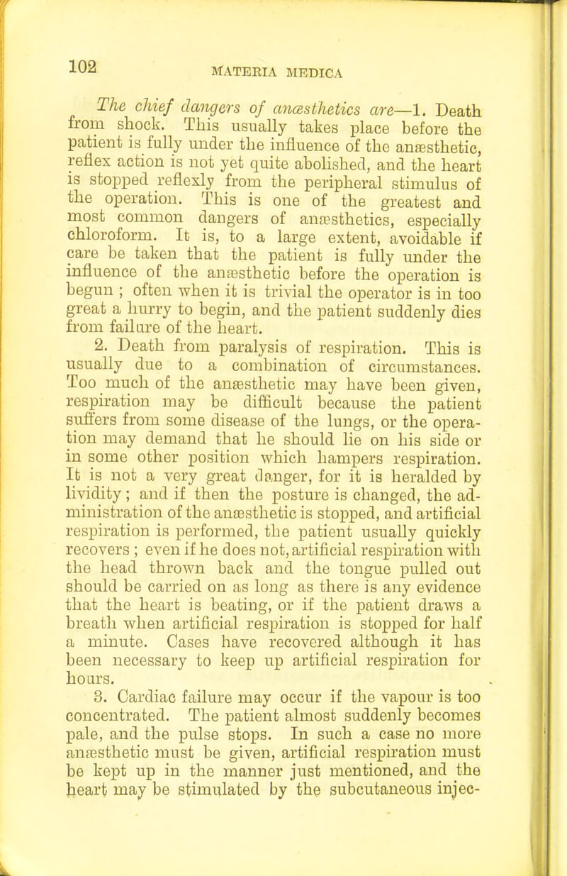 The chief dangers of anesthetics are—1. Death from shock. This usually takes place before the patient is fully under the influence of the anesthetic, reflex action is not yet quite abohshed, and the heart is stopped reflexly from the peripheral stimulus of the operation. This is one of the greatest and most common dangers of anaesthetics, especially chloroform. It is, to a large extent, avoidable if care be taken that the patient is fully under the influence of the anesthetic before the operation is begun ; often Avhen it is trivial the operator is in too great a hurry to begin, and the patient suddenly dies from failure of the heart. 2. Death from paralysis of respiration. This is usually due to a combination of circumstances. Too much of the anesthetic may have been given, respiration may be diflicult because the patient suffers from some disease of the lungs, or the opera- tion may demand that he should lie on his side or in some other position which hampers respiration. Ifc is not a very great danger, for it is heralded by lividity; and if then the posture is changed, the ad- ministration of the anesthetic is stopped, and artificial respiration is performed, the patient usually quickly recovers ; even if he does not, artificial respiration with the head thrown back and the tongue pulled out should be carried on as long as there is any evidence that the heart is beating, or if the patient draws a breath when artificial respiration is stopped for half a minute. Cases have recovered although it has been necessary to keep up artificial respiration for hoars. 3. Cardiac failure may occur if the vapour is too concentrated. The patient almost suddenly becomes pale, and the pulse stops. In such a case no more anesthetic must be given, artificial respiration must be kept up in the manner just mentioned, and the heart may be stimulated by the subcutaneous injec-