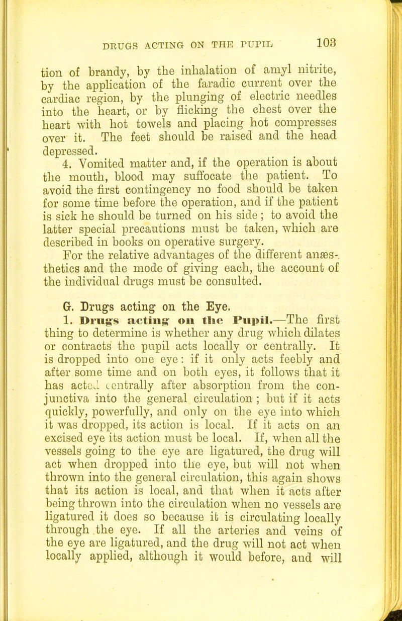 tion of brandy, by the inhalation of amyl nitrite, by the appHcation of the faradic current over the cardiac region, by the pkinging of electric needles into the heart, or by flicking the chest over the heart with hot towels and placing hot compresses over it. The feet should be raised and the head depressed. 4. Vomited matter and, if the operation is about the mouth, blood may suffocate the patient. To avoid the first contingency no food should be taken for some time before the operation, and if the patient is sick he should be turned on his side ; to avoid the latter special precautions must be taken, which are described in books on operative surgery. For the relative advantages of the different anes- thetics and the mode of giving each, the account of the mdividual drugs must be consulted. G. Drugs acting on the Eye. 1. Drugs acting on tlie Ptipil.—The first thing to determine is whether any drug which dilates or contracts the pupil acts locally or centrally. It is dropped into one eye: if it only acts feebly and after some time and on both eyes, it follows that it has actcJ. Lcntrally after absorption from the con- junctiva into the general circulation ; but if it acts quickly, powerfully, and only on the eye into which it was dropped, its action is local. If it acts on an excised eye its action must be local. If, when all the vessels going to the eye are ligatured, the drug will act when dropped into the eye, but wiU not when thrown into the general circulation, this again shows that its action is local, and that when it acts after being thrown into the circulation when no vessels are ligatured it does so because it is circulating locally through the eye. If all the arteries and veins of the eye are ligatured, and the drug will not act when locally applied, although it would before, and will