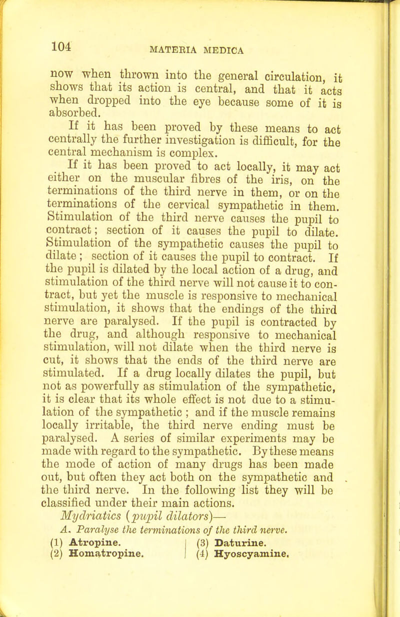 now when thrown into the general circulation, it shows that its action is central, and that it acts when dropped into the eye because some of it is absorbed. If it has been proved by these means to act centrally the further investigation is difficult, for the central mechanism is complex. If it has been proved to act locally, it may act either on the muscular fibres of the iris, on the terminations of the third nerve in them, or on the terminations of the cervical sympathetic in them. Stimulation of the third nerve causes the pupil to contract; section of it causes the pupil to dilate. Stimulation of the sympathetic causes the pupil to dilate ; section of it causes the pupil to contract. If the pupil is dilated by the local action of a drug, and stimulation of the third nerve will not cause it to con- tract, but yet the muscle is responsive to mechanical stimulation, it shows that the endings of the third nerve are paralysed. If the pupil is contracted by the drug, and although responsive to mechanical stimulation, will not dilate when the third nerve is cut, it shows that the ends of the third nerve are stimulated. If a drug locally dilates the pupil, but not as powerfully as stimulation of the sympathetic, it is clear that its whole efi'ect is not due to a stimu- lation of the sympathetic ; and if the muscle remains locally irritable, the third nerve ending must be paralysed. A series of similar experiments may be made with regard to the sympathetic. By these means the mode of action of many drugs has been made out, but often they act both on the sympathetic and the third nerve. In the following list they will be classified under their main actions. Mydriatics {puinl dilators)— A. Paralyse the terminations of the third nerve. (1) Atropine. j (3) Daturine. (2) Homatropine. | (4) Hyoscyamine.