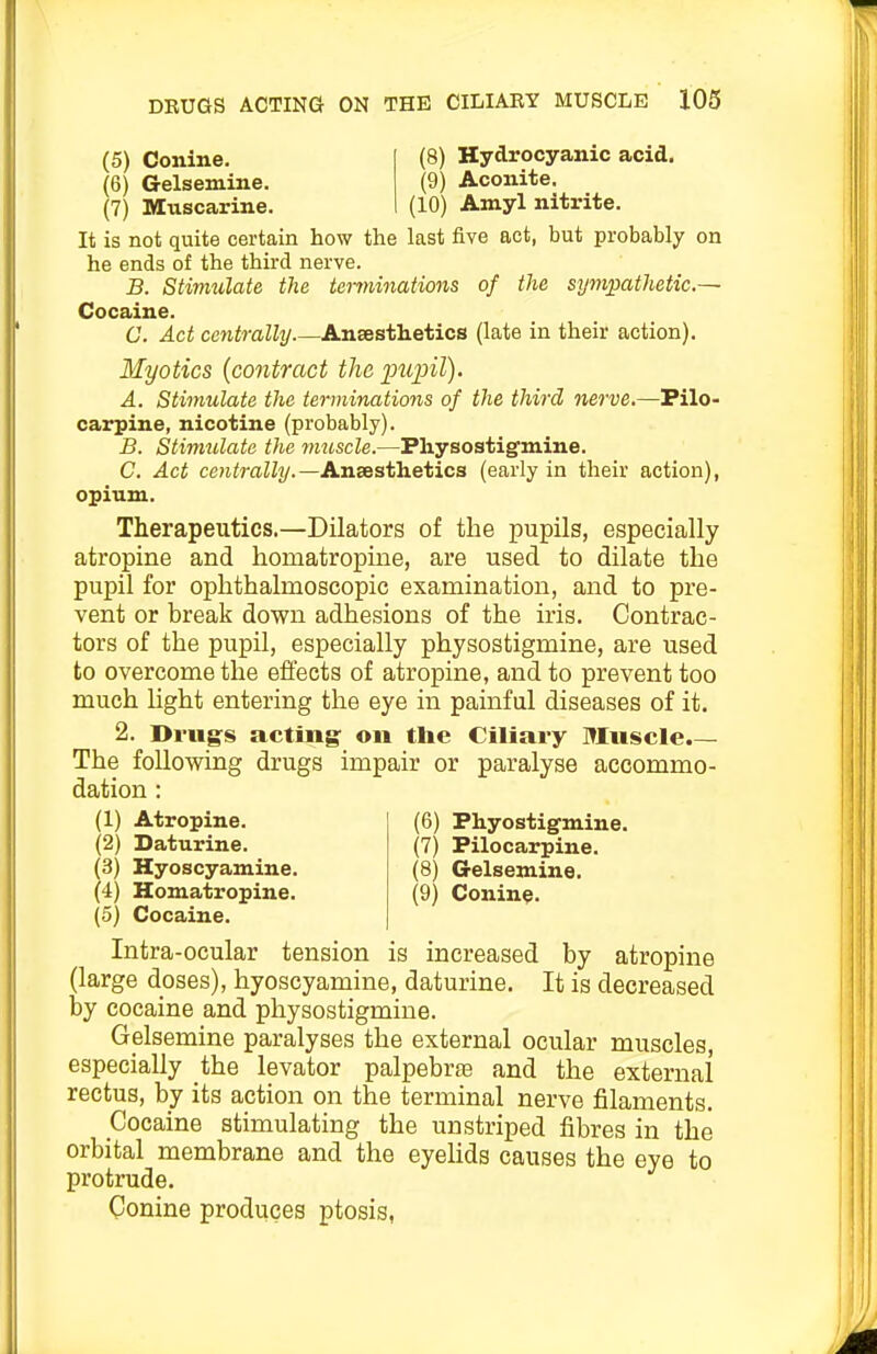 (5) Conine. (6) Gelsemine. (7) Muscarine. (8) Hydrocyanic acid. (9) Aconite. (10) Amyl nitrite. It is not quite certain how the last five act, but probably on he ends of the third nerve. B. Stimulate the terminations of the sympathetic— Cocaine. C. Act centrally Ansesthetics (late in their action). Myotics {contract the ptipil). A. Stimulate the terminations of the third nerve.—Pilo- carpine, nicotine (probably). B. Stimtilate the muscle.—Physostigmine. C. Act centrally.—Ansesthetica (early in their action), Therapeutics.—Dilators of the pupils, especially atropine and homatropiiie, are used to dilate the pupil for ophthalmoscopic examination, and to pre- vent or break down adhesions of the iris. Contrac- tors of the pupil, especially physostigmine, are used to overcome the effects of atropine, and to prevent too much light entering the eye in painful diseases of it. 2. Drugs acting: on the Ciliary Muscle.— The following drugs impair or paralyse accommo- dation : (2) Daturine. (7) Pilocarpine. (3) Hyoscyamine. (8) Gelsemine. (4) Homatropine. (9) Conine. (5) Cocaine. Intra-ocular tension is increased by atropine (large doses), hyoscyamine, daturine. It is decreased by cocaine and physostigmine. Gelsemine paralyses the external ocular muscles, especially the levator palpebraj and the external rectus, by its action on the terminal nerve filaments. Cocaine stimulating the un striped fibres in the orbital membrane and the eyelids causes the eye to protrude. Conine produces ptosis, opium.