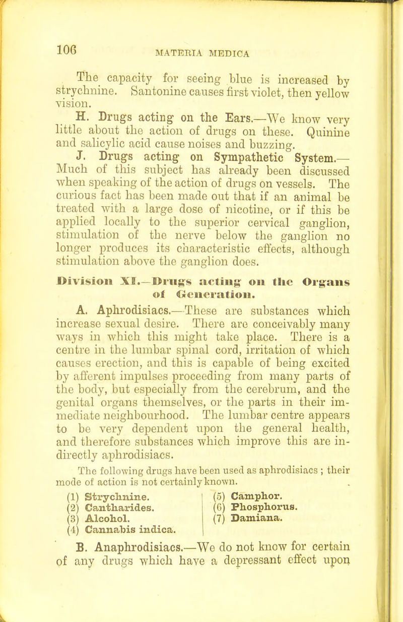 The_ capacity for seeing blue is increased by strychnine. Santonine causes first violet, then yellow vision. H. Drugs acting' on the Ears.—We know very little about the action of drugs on these. Quinine and salicylic acid cause noises and buzzing. J. Drugs acting on Sympathetic System.— Much of this subject has already been discussed when speaking of the action of drugs on vessels. The curious fact has been made out that if an animal be treated with a large dose of nicotine, or if this be applied locally to the superior cervical ganglion, stimulation of the nerve below the ganglion no longer produces its characteristic effects, although stimulation above the ganglion does. Division XI.—Drugs acting' on tlic Oi-g^ans ot Ciencration. A. Aphrodisiacs.—These are substances which increase sexual desire. There are conceivably many Avays in which this might take place. There is a centre in the lumbar spinal cord, irritation of Avhich causes erection, and this is capable of being excited by afferent impulses proceeding from many parts of the body, but especially from the cerebrum, and the genital organs themselves, or the parts in their im- mediate neighbourhood. The lumbar centre appears to be very dependent upon the general health, and therefore substances which improve this are in- directly aphrodisiacs. The following drugs have been used as aphrodisiacs ; their mode of action is not certainly known. (1) Stryclmine. (5) Camphor. (2) Cantharides. (G) Phosphorus. (3) Alcohol. (7) Damiana. (4) Cannabis indica. B. Anaphrodisiacs.—We do not know for certain of any drugs which have a depressant effect upon