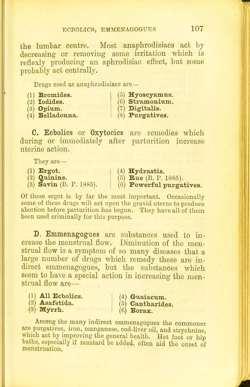 the lumbar centre. Most anaphrodisiacs act by decreasing or removing some irritation which is reflexly producing an aphrodisiac effect, but some probably act centrally. Drugs used as anaphrodisiacs are— (1) Bromides. (2) Iodides. (3) Opium. (4) Belladonna. (5) Hyoscyamus. (6) Stramonium. (7) Dig-italis. (8) Purgatives. C. Ecbolics or Oxytocics are remedies which during or immediately after parturition increase uterine action. They are— (1) Ergot. (2) Quinine. (3) Savin (B. P. 1885). (4) Hydrastis. (5) Rue (B. P. 1885). (6) Powerful purgatives. Of these ergot is by far the most important. Occasionally some of these drugs will act upon the gravid uterus to produce abortion before parturition has begun. They have all of them been used criminally for this purpose. D. Emmenagogues are substances used to in- crease the menstrual flow. Diminution of the men- strual flow is a symptom of so many diseases that a large number of drugs which remedy these are in- direct emmenagogues, but the substances which seem to have a special action in increasing the men- strual flow are— (1) All Ecbolics. (4) Guaiacum. (2) Asafetida. (5) Cantharides. (3) Myrrh. (6) Borax. Among the many indirect emmenagogues the commoner are purgatives, iron, manganese, cod-liver oil, and strychnine, which act by improving the general health. Hot foot or hip baths, especially if mustard be added, often aid the onset of menstruation.