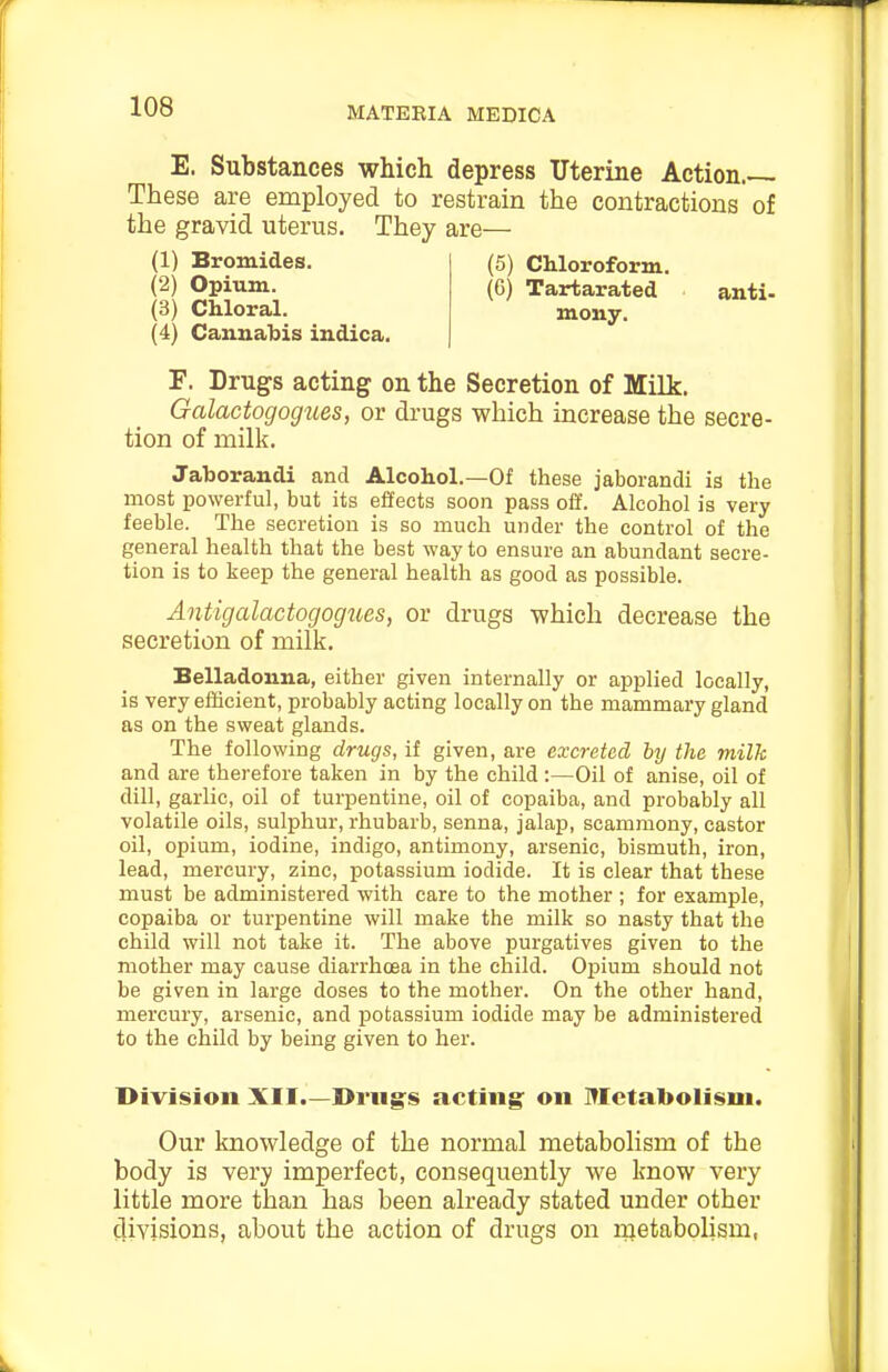 E. Substances which depress Uterine Action.— These are employed to restrain the contractions of the gravid uterus. They are— (4) Cannabis indica. F. Drugs acting on the Secretion of Milk. GalactogogiLes, or drugs which increase the secre- tion of milk. Jaborandi and Alcohol.—Of these jaborandi is the most powerful, but its effects soon pass off. Alcohol is very feeble. The secretion is so much under the control of the general health that the best way to ensure an abundant secre- tion is to keep the general health as good as possible. Antigalactogogues, or drugs which decrease the secretion of milk. Belladonna, either given internally or applied locally, is very efficient, probably acting locally on the mammary gland as on the sweat glands. The following drugs, if given, are excreted by the milk and are therefore taken in by the child :—Oil of anise, oil of dill, garlic, oil of turpentine, oil of copaiba, and probably all volatile oils, sulphur, rhubarb, senna, jalap, scammony, castor oil, opium, iodine, indigo, antimony, arsenic, bismuth, iron, lead, mercury, zinc, potassium iodide. It is clear that these must be administered with care to the mother ; for example, copaiba or turpentine will make the milk so nasty that the child will not take it. The above purgatives given to the mother may cause diarrhoea in the child. Opium should not be given in large doses to the mother. On the other hand, mercury, arsenic, and potassium iodide may be administered to the child by being given to her. Division XII.—Drugs acting' on Metabolism. Our knowledge of the normal metabolism of the body is very imperfect, consequently we know very little more than has been already stated under other divisions, about the action of drugs on rnetabolism, (1) Bromides. (2) Opium. (3) Chloral. (5) Chloroform. (6) Tartarated mony. anti-