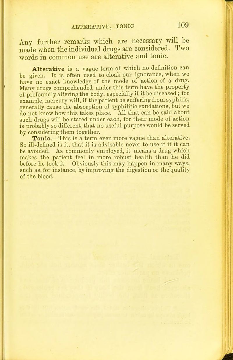 ALTERATIVE, TONIC Any further remarks which are necessary will be made when the individual drugs are considered. Two words in common use are alterative and tonic. Alterative is a Vcague term of which no definition can be given. It is often used to cloak our ignorance, when we have no exact knowledge of the mode of action of a drug. Many drugs comprehended under this term have the property of profoundly altering the body, especially if it be diseased; fpr example, mercury will, if the patient be suffering from syphilis, generally cause the absorption of syphilitic exudations, but we do not know how this takes place. All that can be said about such drugs will be stated under each, for their mode of action is probably so different, that no useful purpose would be served by considering them together. Tonic.—This is a term even more vague than alterative. So ill-defined is it, that it is advisable never to use it if it can be avoided. As commonly employed, it means a drug which makes the patient feel in more robust health than he did before he took it. Obviously this may happen in many ways, such as, for instance, by improving the digestion or the quality of the blood.