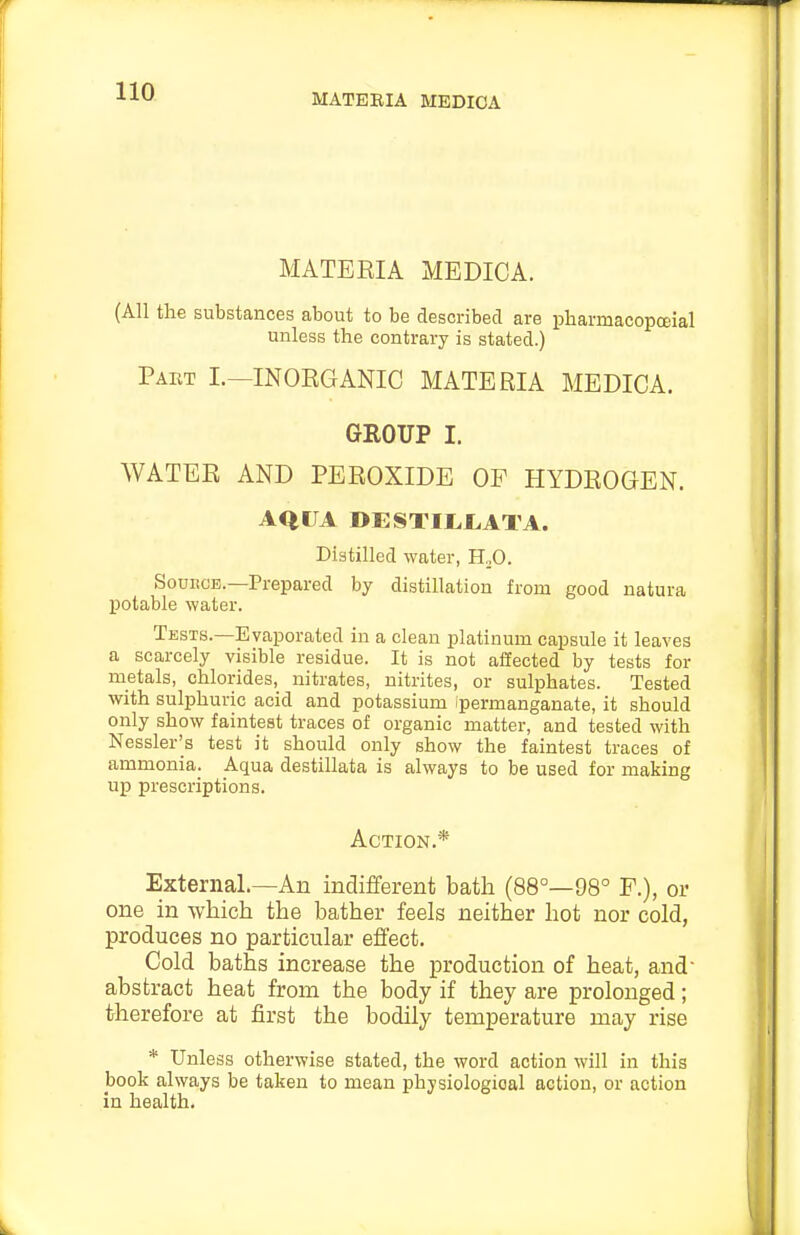 MATEEIA MEDICA MATERIA MEDICA. (All the substances about to be described are pharmacopcEial unless the contrary is stated.) Pakt I.—inorganic materia MEDICA. GROUP I. WATER AND PEROXIDE OF HYDROGEN. AQUA DESTII,I.ATA. Distilled water, H,0. SouECE.—Prepared by distillation from good natura potable water. Tests.—Evaporated in a clean platinum capsule it leaves a scarcely visible residue. It is not affected by tests for metals, chlorides, nitrates, nitrites, or sulphates. Tested with sulphuric acid and potassium I'permanganate, it should only show faintest traces of organic matter, and tested with Nessler's test it should only show the faintest traces of ammonia. Aqua destillata is always to be used for making up prescriptions. Action.* External.—An indifferent bath (88°—98° F.), or one in which the bather feels neither hot nor cold, produces no particular effect. Cold baths increase the production of heat, and- abstract heat from the body if they are prolonged; therefore at first the bodily temperature may rise * Unless otherwise stated, the word action will in this book always be taken to mean physiological action, or action in health.