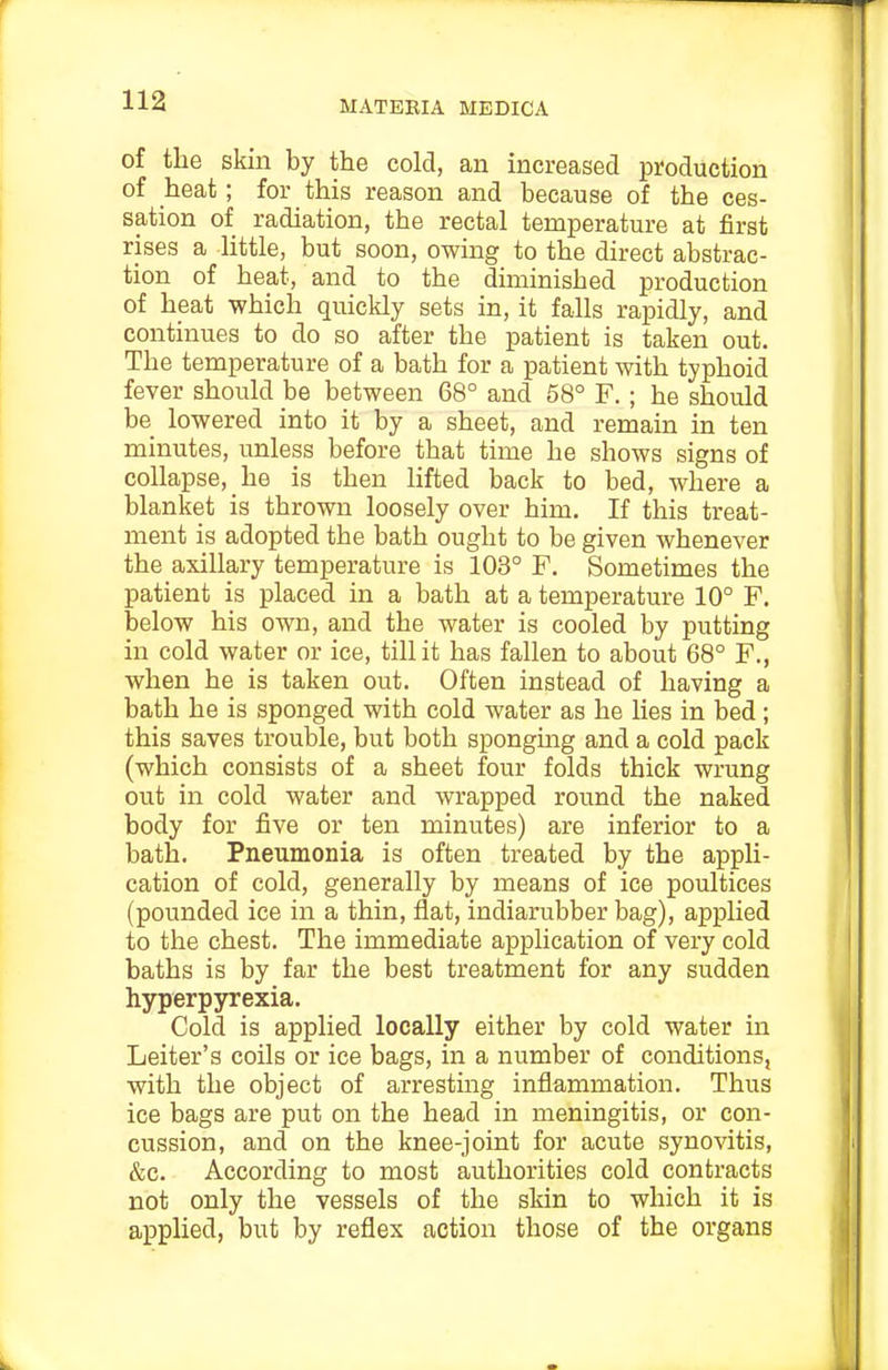 of the skin by the cold, an increased production of heat; for this reason and because of the ces- sation of radiation, the rectal temperature at first rises a little, but soon, owing to the direct abstrac- tion of heat, and to the diminished production of heat which quickly sets in, it falls rapidly, and continues to do so after the patient is taken out. The temperature of a bath for a patient with typhoid fever should be between 68° and 58° F. ; he should be lowered into it by a sheet, and remain in ten minutes, unless before that time he shows signs of collapse, he is then lifted back to bed, where a blanket is thrown loosely over him. If this treat- ment is adopted the bath ought to be given whenever the axillary temperature is 103° F. Sometimes the patient is placed in a bath at a temperature 10° F. below his own, and the water is cooled by putting in cold water or ice, till it has fallen to about 68° F., when he is taken out. Often instead of having a bath he is sponged with cold water as he lies in bed; this saves trouble, but both sponging and a cold pack (which consists of a sheet four folds thick wrung out in cold water and wrapped round the naked body for five or ten minutes) are inferior to a bath. Pneumonia is often treated by the appli- cation of cold, generally by means of ice poultices (pounded ice in a thin, flat, indiarubber bag), applied to the chest. The immediate application of very cold baths is by far the best treatment for any sudden hyperpyrexia. Cold is applied locally either by cold water in Leiter's coils or ice bags, in a number of conditions, with the object of arresting inflammation. Thus ice bags are put on the head in meningitis, or con- cussion, and on the knee-joint for acute synovitis, &c. According to most authorities cold contracts not only the vessels of the skin to which it is applied, but by reflex action those of the organs