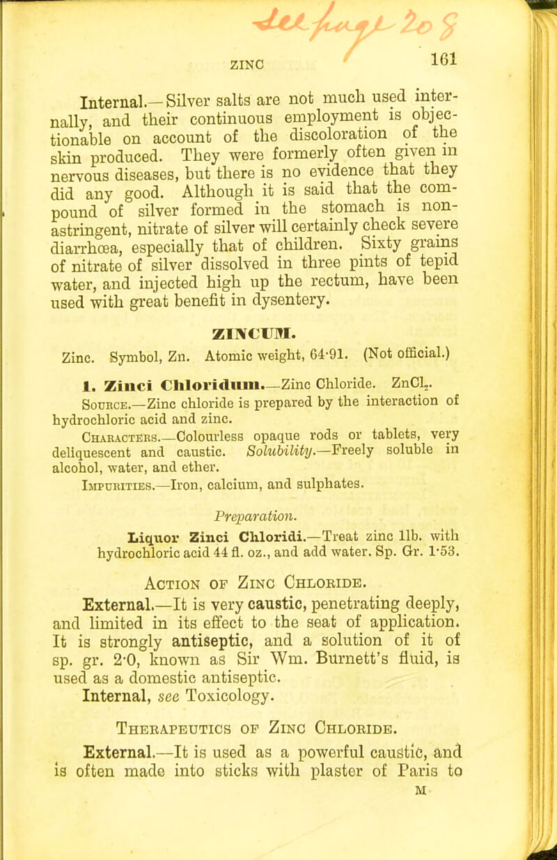 ZINC Internal.—Silver salts are not much used inter- nally, and their continuous employment is objec- tionable on account of the discoloration of the skin produced. They were formerly often given m nervous diseases, but there is no evidence that they did any good. Although it is said that the com- pound of silver formed in the stomach is non- astringent, nitrate of silver will certainly check severe diarrhoea, especially that of children. Sixty grains of nitrate of silver dissolved in three pints of tepid water, and injected high up the rectum, have been used with great benefit in dysentery. ZINCUM. Zinc. Symbol, Zn. Atomic weight, 64-91. (Not official.) 1. Zinci Chloridiim—Zinc Chloride. ZnCL. SouHCE.—Zinc chloride is prepared by the interaction of hydrochloric acid and zinc. Chakactehs Colom-less opaque rods or tablets, very deliquescent and caustic. Solubility.—Freelj soluble in alcohol, water, and ether. Impurities.—Iron, calcium, and sulphates. Preparation. Liq.uor Zinci Chloridi.—Treat zinc lib. with hydrochloric acid 44 fl. oz., and add water. Sp. Gr. 1-53. Action of Zinc Chlobide. External.—It is very caustic, penetrating deeply, and limited in its effect to the seat of application. It is strongly antiseptic, and a solution of it of sp. gr. 2-0, known as Sir Wm. Burnett's fluid, is used as a domestic antiseptic. Internal, see Toxicology. Thebapeutics op Zinc Chlobide. External.—It is used as a powerful caustic, and is often made into sticks with plaster of Paris to M