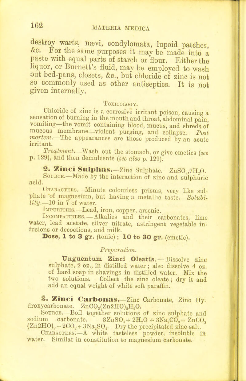 MATERIA MEDICA destroy warts, naevi, condylomata, lupoid patches, &c. For the same purposes it may be made into a paste with equal parts of starch or flour. Either the liquor, or Burnett's fluid, may be employed to wash out bed-pans, closets, &c., but chloride of zinc is not so commonly used as other antiseptics. It is not given internally. Toxicology. Chloride of ziuc is a corrosive irritant poison, causing a sensation of burning in the mouth and throat, abdominal pain, vomiting—the vomit containing blood, mucus, and shreds of mucous membrane—violent purging, and collapse. Post mortem.~The appearances are those produced by an acute irritant. Treatment—Wash out the stomach, or give emetics (see p. 129), and then demulcents (sec also p. 129). 2. Zinci Sulphas.—Zinc Sulphate. ZnS0^,7H.,0. Source.—Made by the interaction of zinc and sulphuric acid. Ohabactebs.—Minute colourless prisms, very like sul- phate of magnesium, but having a metallic taste. Solubi- lity—10 in 7 of water. IjiPuiiiTiEs.—Lead, iron, copper, arsenic. Incompatibles.—Alkalies and their carbonates, lime water, lead acetate, silver nitrate, astringent vegetable in^ fusions or decoctions, and milk. Dose, 1 to 3 g-r. (tonic); 10 to 30 gr. (emetic). Preparation. tJnguentuni Zinci Oleatis. — Dissolve zinc sulphate, 2 oz., in distilled water ; also dissolve 4 oz. of hard soap in shavings in distilled water. Mix the two solutions. Collect the zinc oleate; dry it and add an equal weight of white soft parafiSn. S. Zinci Cartoouas.—Zinc Carbonate, Zinc Hy- droxycarbonate. ZnG03(Zn2HO)2H„0. SouECE.—Boil together solutions of zinc sulphate and sodium carbonate. 3ZnS0|+2H.,0-t-3NaaC0,= ZnCOa (Zn2HO)2 + 2C0, + 3Na,S0j. Dry the p'recipitated zinc salt. Chaeacteks.—A white tasteless powder, insoluble in water. Similar in constitution to magnesium carbonate.
