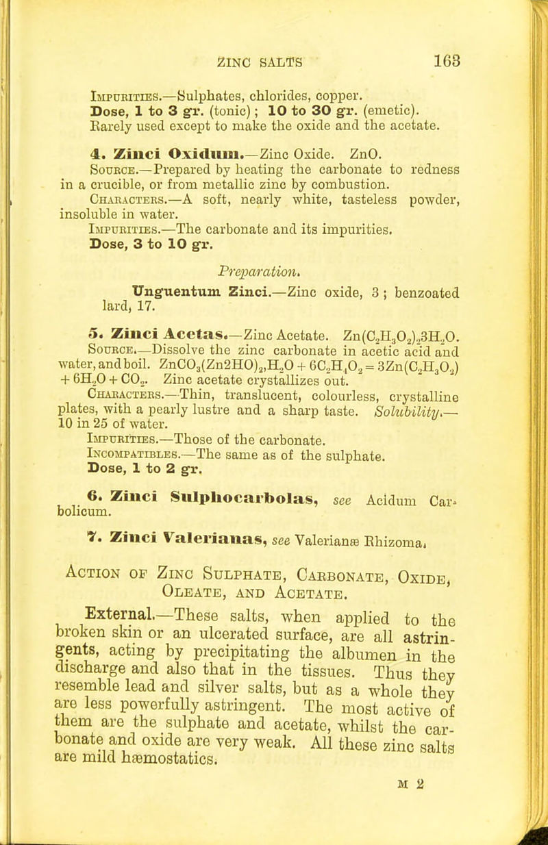 Impubities.—Sulphates, chlorides, copper. Dose, 1 to 3 gv. (tonic); 10 to 30 gv. (emetic). Karely used except to make the oxide and the acetate. 4. Zinci Oxiclum.—Zinc Oxide. ZnO. Source.—Prepared by heating the carbonate to redness in a crucible, or from metallic zinc by combustion. Chabactees.—A soft, nearly white, tasteless powder, insoluble in water. Impueities.—The carbonate and its impurities. Dose, 3 to 10 gr. Preparation, Unguentum Zinci.—Zinc oxide, 3 ; benzoated lard, 17. 5. Zinci Acetas.—Zinc Acetate. Zn(aH302),3H,0. SouECE.—Dissolve the zinc carbonate in acetic acid and water, and boil. ZnC03(Zn2HO)„H.,0 + 6C,H ,03 = SZn^C.HjO,) + 6H^0 + COj. Zinc acetate crystallizes out. Chabactees.—Thin, translucent, colourless, crystalline plates, with a pearly lustre and a sharp taste. Solubility.— 10 in 25 of water. Impueities.—Those of the carbonate. Incompatibles.—The same as of the sulphate. Dose, 1 to 2 gr. 6. Zinci 8ulphocai-boIas, see Aciduni Car^ bolicum. ■y. Zinci Valerianas, see Valerianee Ehizoma. Action op Zinc Sulphate, Caebonate, Oxide, Oleate, anb Acetate. External.—These salts, when applied to the broken skin or an ulcerated surface, are all astrin- gents, acting by precipitating the albumen in the discharge and also that in the tissues. Thus they resemble lead and silver salts, but as a whole they are less powerfully astringent. The most active of them are the sulphate and acetate, whilst the car- bonate and oxide are very weak. All these zinc salts are mild haemostatics. M 2