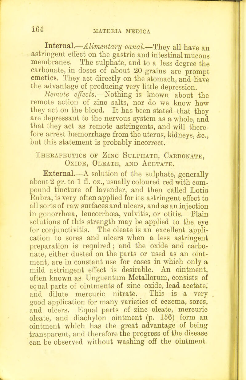 Internal.—Alimentary canal.—They all have an astringent effect on the gastric and intestinal mucous membranes. The sulphate, and to a less degree the carbonate, in doses of about 20 grains are prompt emetics. They act directly on the stomach, and have the advantage of producing very little depression, Bemote effects.—Nothing is knov^n about the remote action of zinc salts, nor do v?e know how they act on the blood. It has been stated that they are depressant to the nervous system as a whole, and that they act as remote astringents, and will there- fore arrest haemorrhage from the uterus, kidneys, &c., but this statement is probably incorrect. Theeapeutics op Zinc Sulphate, Carbonate, Oxide, Oleate, and Acetate. External.—A solution of the sulphate, generally about 2 gr. to 1 fl. oz., usually coloured red with com- pound tincture of lavender, and then called Lotio Eubra, is very often applied for its astringent effect to all sorts of raw surfaces and ulcers, and as an injection in gonorrhoea, leucorrhoea, vulvitis, or otitis. Plain solutions of this strength may be applied to the eye for conjunctivitis. The oleate is an excellent appli- cation to sores and ulcers when a less astringent preparation is required; and the oxide and carbo- nate, either dusted on the parts or used as an oint- ment, are in constant use for cases in which only a mild astringent effect is desirable. An ointment, often known as Unguentum Metallorum, consists of equal parts of ointments of zinc oxide, lead acetate, and dilute mercuric nitrate. This is a very good application for many varieties of eczema, sores, and ulcers. Equal parts of zinc oleate, mercuric oleate, and diachylon ointment (p. 156) form an ointment which has the great advantage of being transparent, and therefore the progress of the disease can be observed without washing off the ointment,