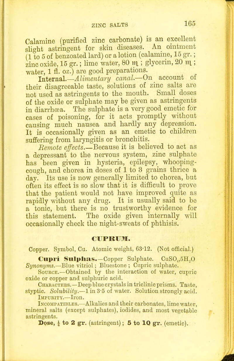 Calamine (purified zinc carbonate) is an excellent slight astringent for skin diseases. An ointment (1 to 5 of benzoated lard) or a lotion (calamine, 15 gr.; zinc oxide, 15 gr.; lime water, 80 ni; glycerin, 20 iii; •water, 1 fl. oz.) are good preparations. Intev]i9l.—Ali7nentary canal—On ^ account of their disagreeable taste, solutions of zinc salts are not used as astringents to the mouth. Small doses of the oxide or sulphate may be given as astringents in diarrhcea. The sulphate is a very good emetic for cases of poisoning, for it acts promptly without causing much nausea and hardly any depression. It is occasionally given as an emetic to children suffering from laryngitis or bronchitis. Beviote effects Because it is believed to act as a depressant to the nervous system, zinc sulphate has been given in hysteria, epilepsy, whooping- cough, and chorea in doses of 1 to 3 grains thrice a day. Its use is now generally limited to chorea, but often its effect is so slow that it is difficult to prove that the patient would not have improved quite as rapidly without any drug. It is usually said to be a tonic, but there is no trustworthy evidence for this statement. The oxide given internally will occasionally check the night-sweats of phthisis. CUPRUM. Copper. Symbol, Cu. Atomic -weight, 63'12. (Not official.) Cupri Sulphas.—Copper Sulphate. CuSO„5H.O Synonyms.—Blue vitriol; Bluestone ; Cnpric sulphate. Source.—Obtained by the interaction of water, cuprio oxide or copper and sulphuric acid. Chaeacters.—Deep blue crystals in triclinic prisms. Taste, styptic. Solubility.—1 in 3'5 of water. Solution strongly acid. Impurity.—Iron. Incompatibles.—Alkalies and their carbonates, lime water, mineral salts (except sulphates), iodides, and most vegetable astringents. Dqse, J to 2 gr. (astringent); 5 to IQ gr. (emetic).