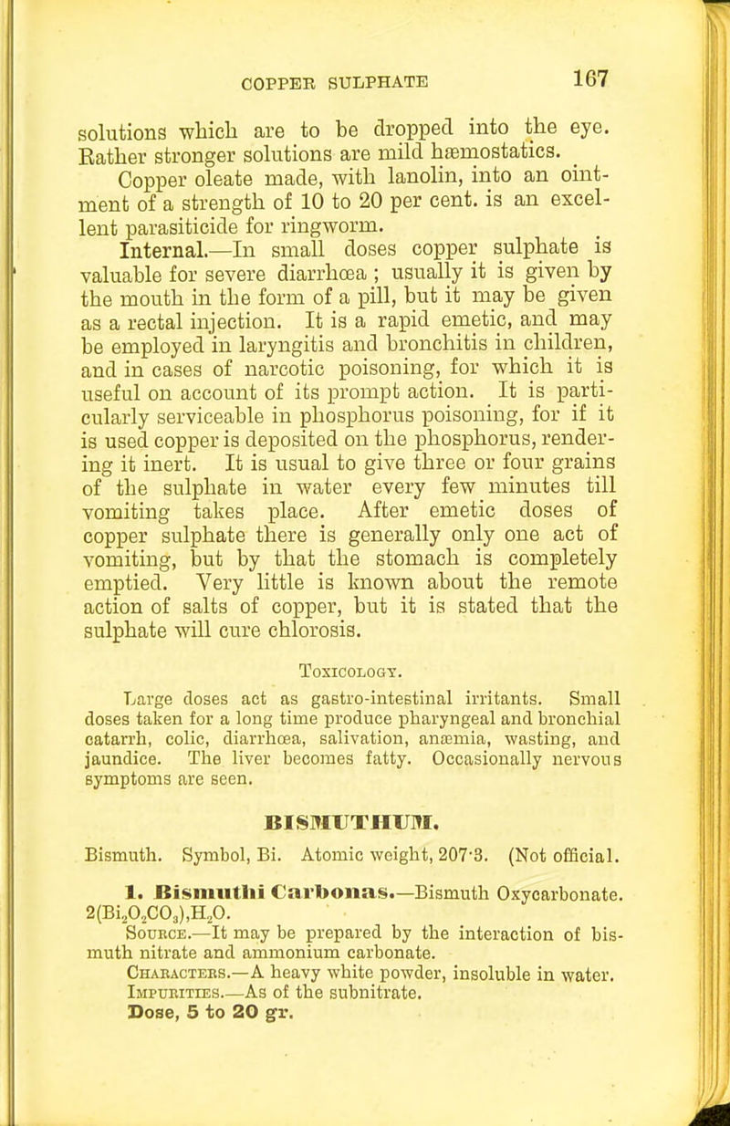 solutions which are to be dropped into the eye. Rather stronger sohitions are mild haemostatics. Copper oleate made, with lanolin, into an oint- ment of a strength of 10 to 20 per cent, is an excel- lent parasiticide for ringworm. Internal.—In small doses copper sulphate is valuable for severe diarrhoea ; usually it is given by the mouth in the form of a pill, but it may be given as a rectal injection. It is a rapid emetic, and may be employed in laryngitis and bronchitis in children, and in cases of narcotic poisoning, for which it is useful on account of its prompt action. It is parti- cularly serviceable in phosphorus poisoning, for if it is used copper is deposited on the phosphorus, render- ing it inert. It is usual to give three or four grains of the sulphate in water every few minutes till vomiting takes place. After emetic doses of copper sulphate there is generally only one act of vomiting, but by that the stomach is completely emptied. Very little is known about the remote action of salts of copper, but it is stated that the sulphate will cure chlorosis. Toxicology. Large doses act as gastro-intestinal irritants. Small doses taken for a long time produce pharyngeal and bronchial catarrh, colic, diarrhcea, salivation, anosmia, wasting, and jaundice. The liver becomes fatty. Occasionally nervous symptoms are seen. BISMUTHUM. Bismuth. Symbol, Bi. Atomic weight, 207-3. (Not ofEcial. 1. Bisnmtlii Cartoonas.—Bismuth Oxycarbonate. SouKCE.—It may be prepared by the interaction of bis- muth nitrate and ammonium carbonate. Chaeactees.—A heavy white powder, insoluble in water. Impueities As of the subnitrate. Dose, 5 to 20 gfr.