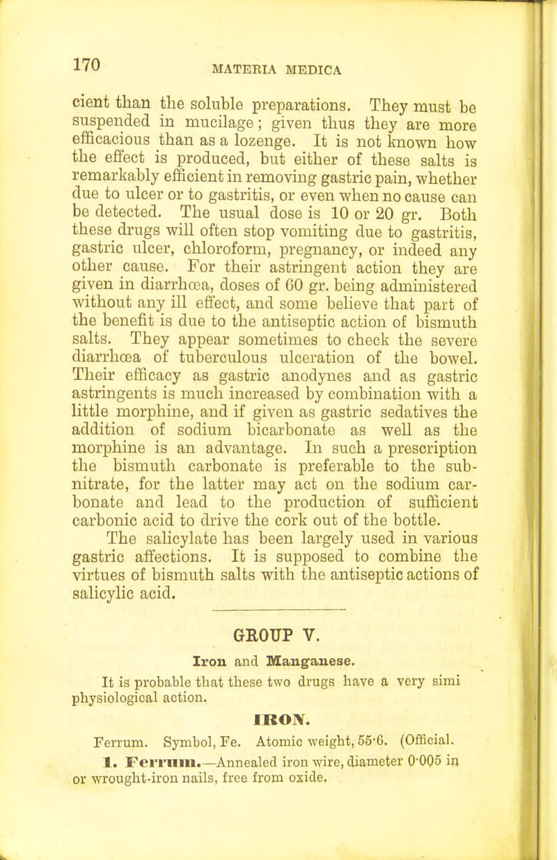 cient than the soluble preparations. They must be suspended in mucilage; given thus they are more efficacious than as a lozenge. It is not known how the effect is produced, but either of these salts is remarkably efficient in removing gastric pain, whether due to ulcer or to gastritis, or even when no cause can be detected. The usual dose is 10 or 20 gr. Both these drugs will often stop vomiting due to gastritis, gastric ulcer, chloroform, pregnancy, or indeed any other cause. For their astringent action they are given in diarrhoea, doses of 60 gr. being administered without any ill effect, and some believe that part of the benefit is due to the antiseptic action of bismuth salts. They appear sometimes to check the severe diarrhoea of tuberculous ulceration of the bowel. Their efficacy as gastric anodynes and as gastric astringents is much increased by combination with a little morphine, and if given as gastric sedatives the addition of sodium bicarbonate as well as the morphine is an advantage. In such a prescription the bismuth carbonate is preferable to the sub- nitrate, for the latter may act on the sodium car- bonate and lead to the production of sufficient carbonic acid to drive the cork out of the bottle. The salicylate has been largely used in various gastric affections. It is supposed to combine the virtues of bismuth salts with the antiseptic actions of salicylic acid. GEOUP V. Iron and Manganese. It is probable that these two drugs have a very simi physiological action. IRON. Ferrum. Symbol, Fe. Atomic weight, 55-6. (Official. 1. Ferrum.—Annealed iron wire, diameter O'OQS in or wrought-iron nails, free from oxide.