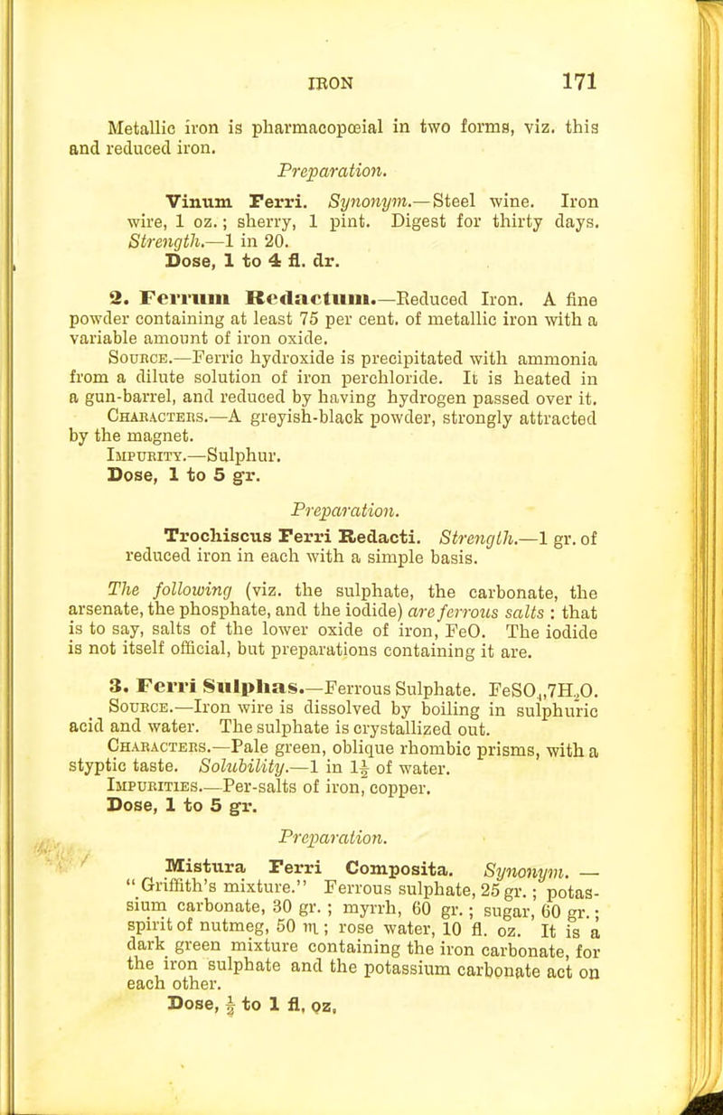 Metallic iron is pharmacopoeial in two forms, viz. this and reduced iron. Freparation. Vinum Perri. Synonym.— Steel wine. Iron wire, 1 oz.; sherry, 1 pint. Digest for thirty days. Strength.—1 in 20. Dose, 1 to 4 il. dr. 2. Ferriuii Redactitm.—Reduced Iron. A fine powder containing at least 75 per cent, of metallic iron with a variable amount of iron oxide. SouHCE.—Ferric hydroxide is precipitated with ammonia from a dilute solution of iron perchloride. It is heated in a gun-barrel, and reduced by having hydrogen passed over it. Chabactebs.—A greyish-black powder, strongly attracted by the magnet. Ijipubity.—Sulphur. Dose, 1 to 5 gr. Preparation. Trochiscus Perri Redacti. Strength.—1 gr. of reduced iron in each with a simple basis. The following (viz. the sulphate, the carbonate, the arsenate, the phosphate, and the iodide) are ferrous salts : that is to say, salts of the lower oxide of iron, FeO. The iodide is not itself official, but preparations containing it are. 3. Ferri Siilplias.—Ferrous Sulphate. FeSO^.TH^O. SoDECE.—Iron wire is dissolved by boiling in sulphuric acid and water. The sulphate is crystallized out. Chabactebs.—Pale green, oblique rhombic prisms, with a styptic taste. Solubility.—1 in 1| of water. Impueities—Per-salts of iron, copper. Dose, 1 to 5 gr. Prejjaraiion. Mistura Perri Composita. Synonym. —  Griffith's mixture. Ferrous sulphate, 25 gr.; potas- sium carbonate, 30 gr. ; myrrh, 60 gr.; sugar, 60 gr.; spirit of nutmeg, 50 m; rose water, 10 fl. oz. It is a dark green mixture containing the iron carbonate, for the iron sulphate and the potassium carbonate act on each other. Dose, I to 1 fl, Qz,