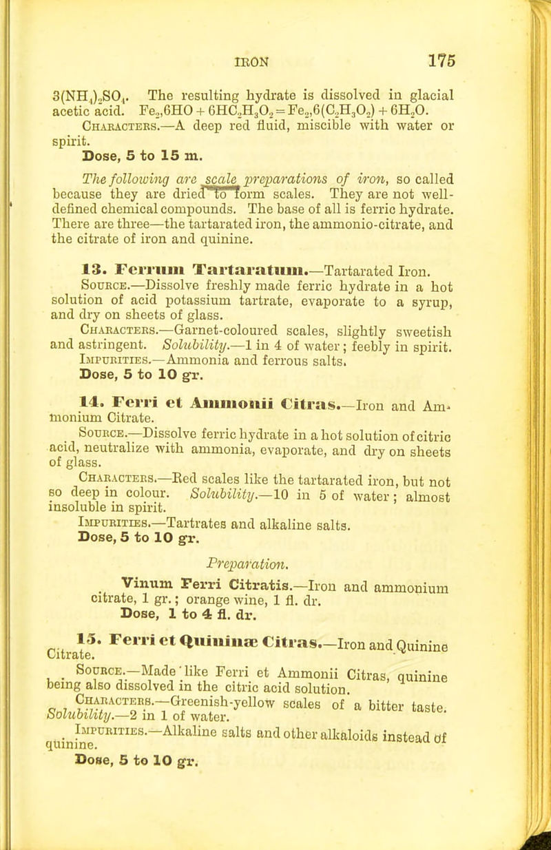 3(NH|)„S0,. The resulting hydrate is dissolved in glacial acetic a'cid. Fe„,6H0 + eHC.HjO, = Fe„,6(C,H30„) + 6H,0. Chakactebs.—A deep red fluid, miscible with water or spirit. Dose, 5 to 15 in. The following are jcale preparations of iron, so called because they are dried'loform scales. They are not well- defined chemical compounds. The base of all is ferric hydrate. There are three—the tartarated iron, the ammonio-oitrate, and the citrate of iron and quinine. 13. Ferrum Tartaratum.—Tartarated Iron. SouKCE.—Dissolve freshly made ferric hydrate in a hot solution of acid potassium tartrate, evaporate to a syrup, and dry on sheets of glass. Ch.usacteks.—Garnet-coloured scales, slightly sweetish and astringent. Solubility.—1 in 4 of water; feebly in spirit. Impukities.—Ammonia and ferrous salts. Dose, 5 to 10 gr. 14. Fcrri et Anunonii Citras.—Iron and Am^ monium Citrate. Source.-—Dissolve ferric hydrate in a hot solution of citric acid, neutralize with ammonia, evaporate, and dry on sheets of glass. Chaeactees—Red scales like the tartarated iron, but not so deep in colour. Solubility.—10 in 5 of water; almost insoluble in spirit. Impueities.—Tartrates and alkaline salts. Dose, 5 to 10 gr. Prepafatimt. _ Vinum Perri Citratis.—Iron and ammonium citrate, 1 gr.; orange wine, 1 fl. dr. Dose, 1 to 4 fl. dr. 13. FerrietquininajCiti-as.-Iron and Quinine Citrate. ■ _ SouECE.-Made-hke Ferri et Ammonii Citras, quinine being also dissolved in the citric acid solution. CHAEACTEES.-Greenish-yellow scales of a bitter taste. Solubility.—2 in 1 of water. _ Impurities.—Alkaline salts and other alkaloids instead of quinine. x^avi uj. Dose, 5 to 10 gr.