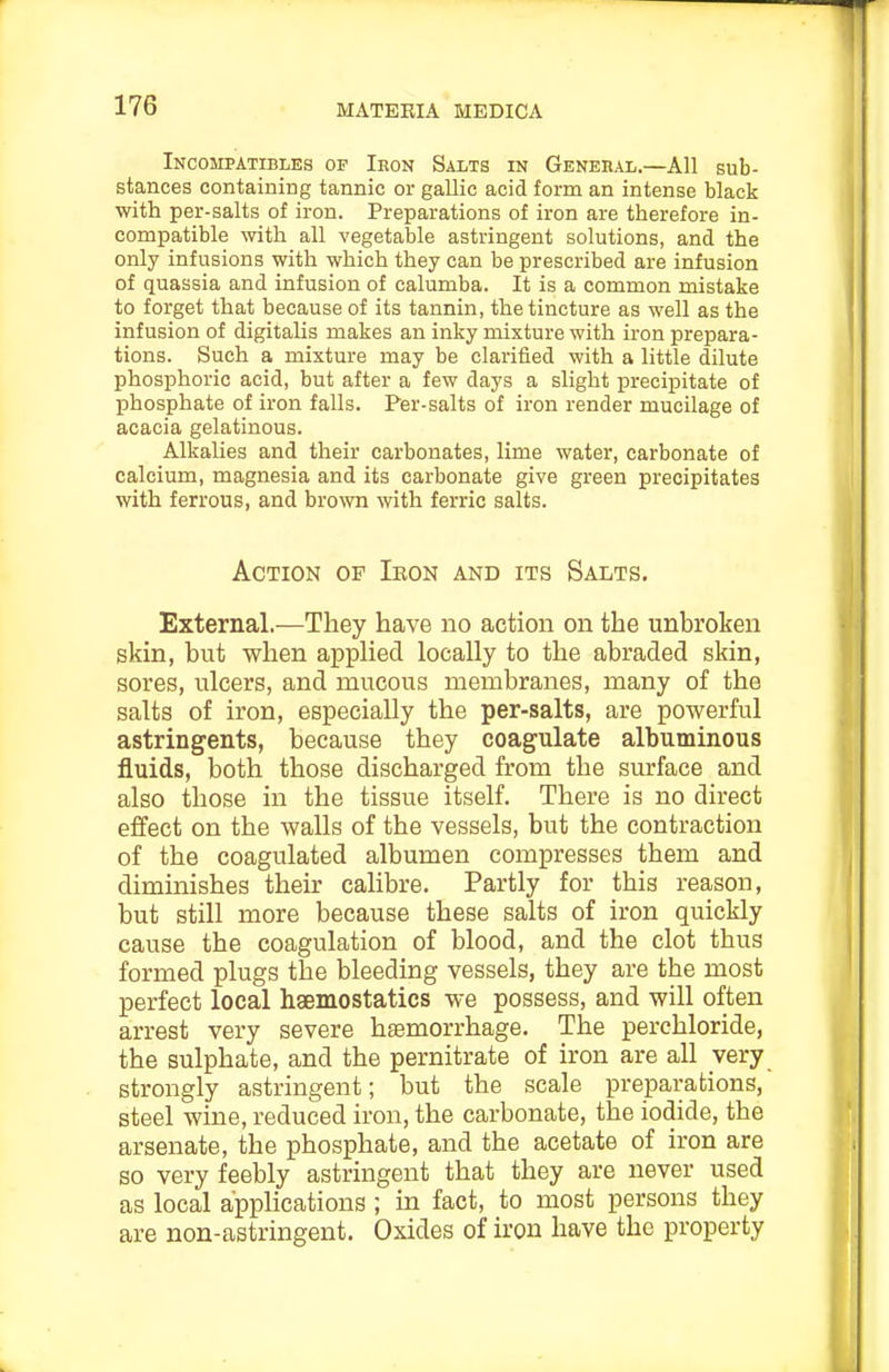 Incompatibles op Iron Salts in Genehal.—All sub- stances containing tannic or gallic acid form an intense black with per-salts of iron. Preparations of iron are therefore in- compatible with all vegetable astringent solutions, and the only infusions with which they can be prescribed are infusion of quassia and infusion of calumba. It is a common mistake to forget that because of its tannin, the tincture as well as the infusion of digitalis makes an inky mixture with iron prepara- tions. Such a mixture may be clarified with a little dilute phosphoric acid, but after a few days a slight precipitate of phosphate of iron falls. Per-salts of iron render mucilage of acacia gelatinous. Alkalies and their carbonates, lime water, carbonate of calcium, magnesia and its carbonate give green precipitates with ferrous, and bro\vn with ferric salts. Action of Ikon and its Salts. External.—They have no action on the unbroken skin, but when applied locally to the abraded skin, sores, ulcers, and mucous membranes, many of the salts of iron, especially the per-salts, are powerful astringents, because they coagulate albuminous fluids, both those discharged from the surface and also those in the tissue itself. There is no direct effect on the walls of the vessels, but the contraction of the coagulated albumen compresses them and diminishes their calibre. Partly for this reason, but still more because these salts of iron quickly cause the coagulation of blood, and the clot thus formed plugs the bleeding vessels, they are the most perfect local haemostatics we possess, and will often arrest very severe haemorrhage. The perchloride, the sulphate, and the pernitrate of iron are all very strongly astringent; but the scale preparations, steel wine, reduced iron, the carbonate, the iodide, the arsenate, the phosphate, and the acetate of iron are so very feebly astringent that they are never used as local apphcations; in fact, to most persons they are non-astringent. Oxides of iron have the property