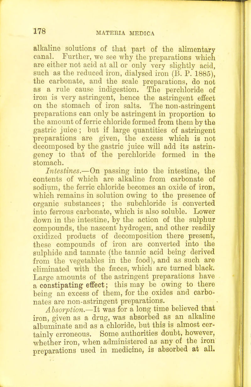 alkaline solutions of that part of tlie alimentary canal. Further, we see why the preparations which are either not acid at all or only very slightly acid, such as the reduced iron, dialysed iron (B. P. 1885), the carbonate, and the scale preparations, do not as a rule cause indigestion. The perchloride of iron is very astringent, hence the astringent effect on the stomach of iron salts. The non-astringent preparations can only be astringent in proportion to the amount of ferric chloride formed from them by the gastric juice ; but if large quantities of astrmgent preparations are given, the excess which is not decomposed by the gastric juice will add its astrin- gency to that of the perchloride formed in the stomach. Intestines.—On passing into the intestine, the contents of which are alkaline from carbonate of sodium, the ferric chloride becomes an oxide of iron, which remains in solution owing to the presence of organic substances; the subchloride is converted into ferrous carbonate, which is also soluble. Lower down in the intestine, by the action of the sulphur compounds, the nascent hydrogen, and other readily oxidized products of decomposition there present, these compounds of iron are converted into the sulphide and tannate (the tannic acid being derived from the vegetables in the food), and as such are eliminated with the faeces, which are turned black. Large amounts of the astringent preparations have a constipating effect; this may be owing to there being an excess of them, for the oxides and carbo- nates are non-astringent preparations. Ahsorjition.—It was for a long time beUeved that iron, given as a drug, was absorbed as an alkaUne albuminate and as a chloride, but this is almost cer- tainly erroneous. Some authorities doubt, however, whether iron, when administered as any of the iron preparations used in medicine, is absorbed at all.